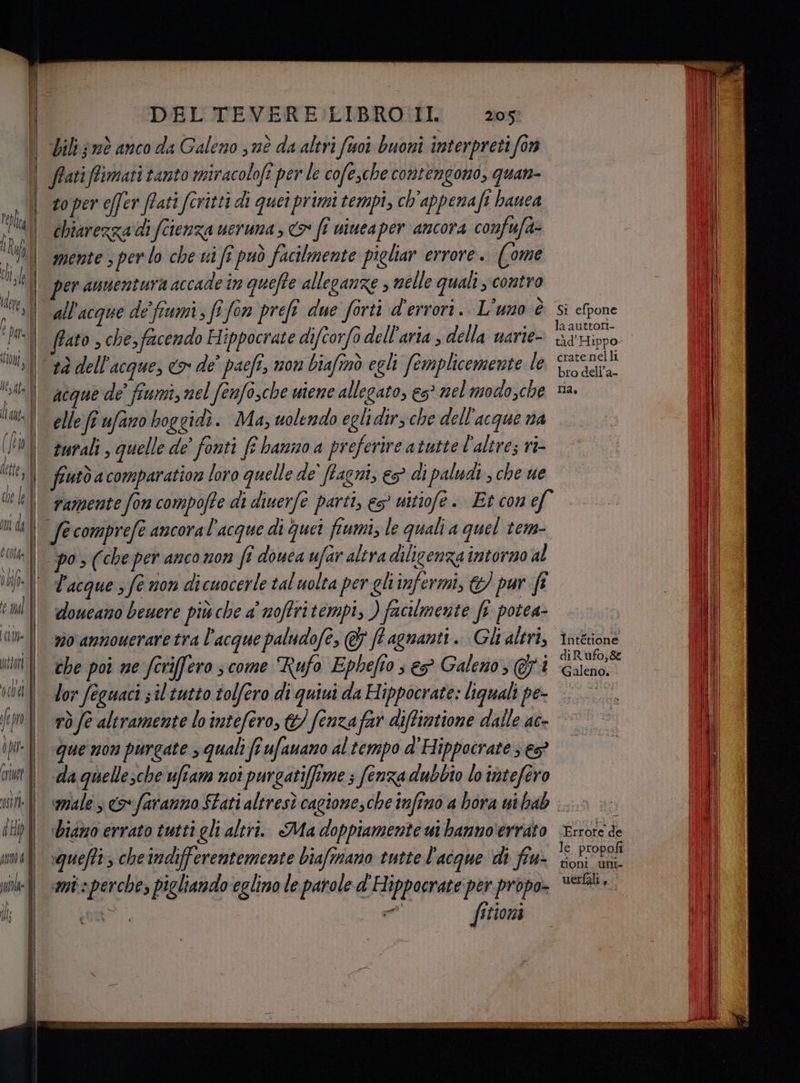 DEL TEVERE LIBRO II. ‘bili nè anco da Galeno sè da altri (tuoi buoni interpreti fon 205) to per effer ffati foritti di quei primi tempi, ch'appenaft hauea chiarezza di (cienza ueruna > > fî nincaper ancora confufa- mente 3 per lo che ui fe può facilmente pigliar errore. (ome er annentura accade in queffe alleganze nelle quali contro all'acque de fiumi, fî fon prefî due forti d'errori. L'uno è ffato , che, facendo Hippocrate difcorfo dell'aria , della uarie- tà dell'acque, <> de’ pacfî, non biafinò egli (omplicemente le acque de’ fiumi, nel (enfo,che uiene allegato, e5° nel modo,che elle ft faro hoggidi. Ma, uolendo eglidirs che dell'acque na turali , quelle de’ fonti ff hanno a preferire atutte l'altre; ni- fiutò acomparation loro quelle de' Pagni, e? di paludi , che ue vamente fon compofte di diuerfè parti, eg? uitiofe. Et con ef Facque 5 fe non dicuocerle tal uolta per ghiinfermi, &amp;) pur ft doueano beuere più che a noffritempi, ) facilmente fi potea- vio annouerare tra l'acque paludofe, &amp; ff agnanti.. Gli altri, che poi ne fcriffero scome Rufo Ephefto s e Galeno, Gi lor feguaci sil tutto tolfero di quiui da Hippocrate: liguali pe- Si efpone la auttori- crate nelli bro dell’a- DAL Intétione di Rufo; &amp; ‘Galeno. - que non purgate squali (î ufauano al tempo d'Hippocrate } e da quellesche ufiam noi purgatiffime ; (enza dubbio lo intefero diamo errato tutti gli altri. Ma doppiamente wi hanno'errato squefti; cheindifferentemente biaftnano tutte l'acque di fiu- «mis perche, pigliando eglino le parole d'Hippocrate per propo- sor ee fitiona Errore de le. propofi tioni uni uettali,