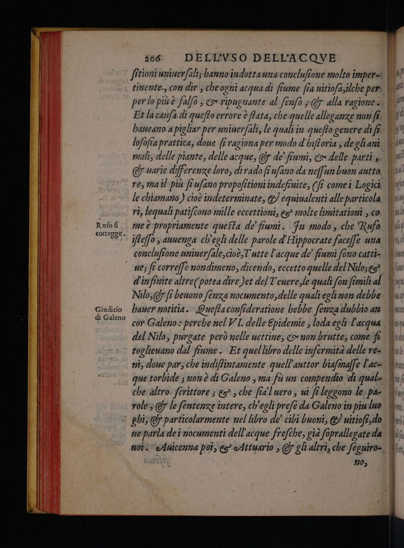 66: “ DEDIFVSO DELL'ACOVE (. fittoniuniuerfali; banno indottaumaconclufione molto imper= UU rimente., con dir, che ogni acqua di fiume fra uitiofazilche peri | perto piùè falfo s > ripuenante al fenfò > alla ragione. | ÎN Etlacaufa di quefto errore è ffata, che quelle alleganze mom fe Mr haneano a pigliar per uniuerfali, le quali im quefto genere difi. | lofofiaprattica, doue [i ragiona per modo d'hifforia , degliani \iW mali delle piante, delle acque, 7 de fiumi, <> delle parti , si @r uarie differenze loro, diradofî ufarzo da neffun buon autto. | pal res mail più fi ufano propofitioniindefinite, (fi comei Logic | le chiamano ) cioè indeterminate, &amp;/ equiualenti alle particola Vu ; ri, lequali patifcono mille eccettioni, es molte limitazioni , co. \uli Rufofi . 700 propriamente queSta de’ fiumi. Fn modo, che Rufo iii °° 580 ieffo auuenga ch'egli delle parole d'Hippocrate facefe una Vi comcluftone uninerfale,cioè,T'utte l'acque de' fiumi fono catti= | — wez fi correffe nondimeno, dicendo, eccetto quelle del Nilo;e® VW fw d'infinite altre(potea dire )et del T'euerezle quali for fimili al (TO Nilo,(t benono fenza nocumento,delle quali eglimore debbe Giudicio lawer motitia. Queffaconfideratione bebbe fenza dubbio an di Galeno ri Galeno: perche nel VI delle Epidemie 3 loda egli l'acqua del Nilo, purgate però nelle uettime, <> mom bruttes come fi Upi: toclievano dal fiume. Et quellibro delle infermità delle re= Qyl ni, dove pars che indiffintamente quell’auttor biafimaffe Pace Win —. que torbide ; non è di Galeno , ma fù un compendio di quale che altro ferittore s esche fra'luero, ui fi leggono le: par Win role @F lefentenze intere, ch'egli prefe da Galeno in piu luo Wi > ehi @ particolarmente nel libro de’ cibi buoni, td witiofe,do Um) ne parla dei nocumenti dell'acque frefche, già foprallegate da | da moi. “eAuicenna poi, eg eAttuario ; @ ghi altri, che fecuiro=. 70, sl = è rs ——>» < = n =