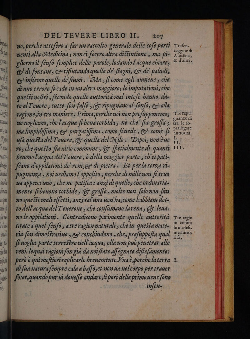 lepa | Cone, mf tap dl ai utt i aitto I Logi col i risa. Li | e mel ct lo; mill debe 1 | le fl ! fa i if | î \k DEL TEVERE LIBRO II. 207 nenti alla Medicina ; nonci fecero altra diftintione , ma pi- gliorno il fenfo femplice delle parole, lodando l'acque chiare, 177 di fontane, > rifiutando quelle de’ ffagni, > de’ paludi, es infteme quelle de' fiumi. &amp;Ma , fi come egli auniene ; che queStinofiri, fecondo quelle auttorità mal intefè bano da- vagione,im tre maniere . Prima, perche noi non prefupponemos ne nogliamo, che l'acqua fi bewa torbida, nè che fia groffa; ma limpidifîimas e purgatiffîma , come fenede €) come (t ufa questa del Tenere, &amp; quella del Nilo. Dipoi; mon è ue ros che queSto fia vitio commune , @ (Petialmente di quanti benono l'acqua del Tenere ; dò della maggior parte , ch'ei pati- feano d'oppilationi de’ reni,es? di pietra. Et perlaterza ri- pugnanza , noi uediamo l'oppofito , perche dnitlemari frtruo wa appena uno s che me patifca: anzi di quelle; che ordinaria mente fi beuono torbide, @ groffe, molte non Solo non fan m0 le oppilationi. Contradicono parimente quelle auttorità tirate a quel fenfo , atre ragion naturali; che im questamate= via fon dimoStratiue es? conchiudono ; che, pre uppofta qual fi woglia parte terreStre nell'acqua, ella non può penetrar alle reni. lequai ragioni fon già da noi (tate affegnate diffefamente: però è qui meftierireplicarle breuemente.Vna è,perche laterra raggine di Auicéna, &amp; d'altri. Trerepu. gnanze cò tra le {o- prallegate AUttorità. I I IX, Tre ragio ni contra le medefi meautto« rità,