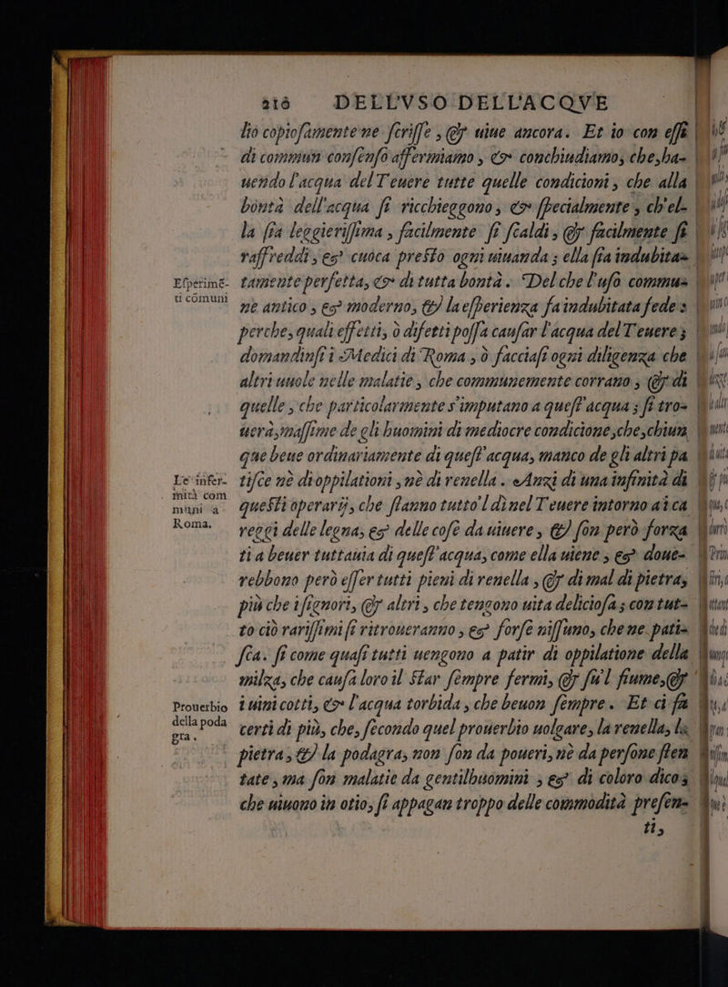 ti comuni Le infer- mità com mini “a Roma. Prouerbio della poda DELLVSO DELL’ACQOVE domanttinfii i Medici di Roma ; è facciaft ogni diligenza che quelle che parttollarmnnnari imputano a queft'acqua ; fi tro> uera;maffime di ti a beuer tuttania di quefl'acqua, come ella uiene ; e doue- rebbomo però efertutti pieni di renella ; Gy di mal di pietra, più che ifignori, F altri , che tencono uita deliciofas com tut- to ciò rariffimi fi ritroueranno ; es” > forfe niffuno, che me patis fa. fi come quafi tutti uengono a patir di oppilatione della iuinicotti, 7 l'acqua torbida , che beuon fempre. Et cifa tate, ma fo 1 malatie da gentilbuomini ; es” di coloro dicos che uiuono în otio; fi appagan troppo delle commodità prefen= | tl, #104 : “