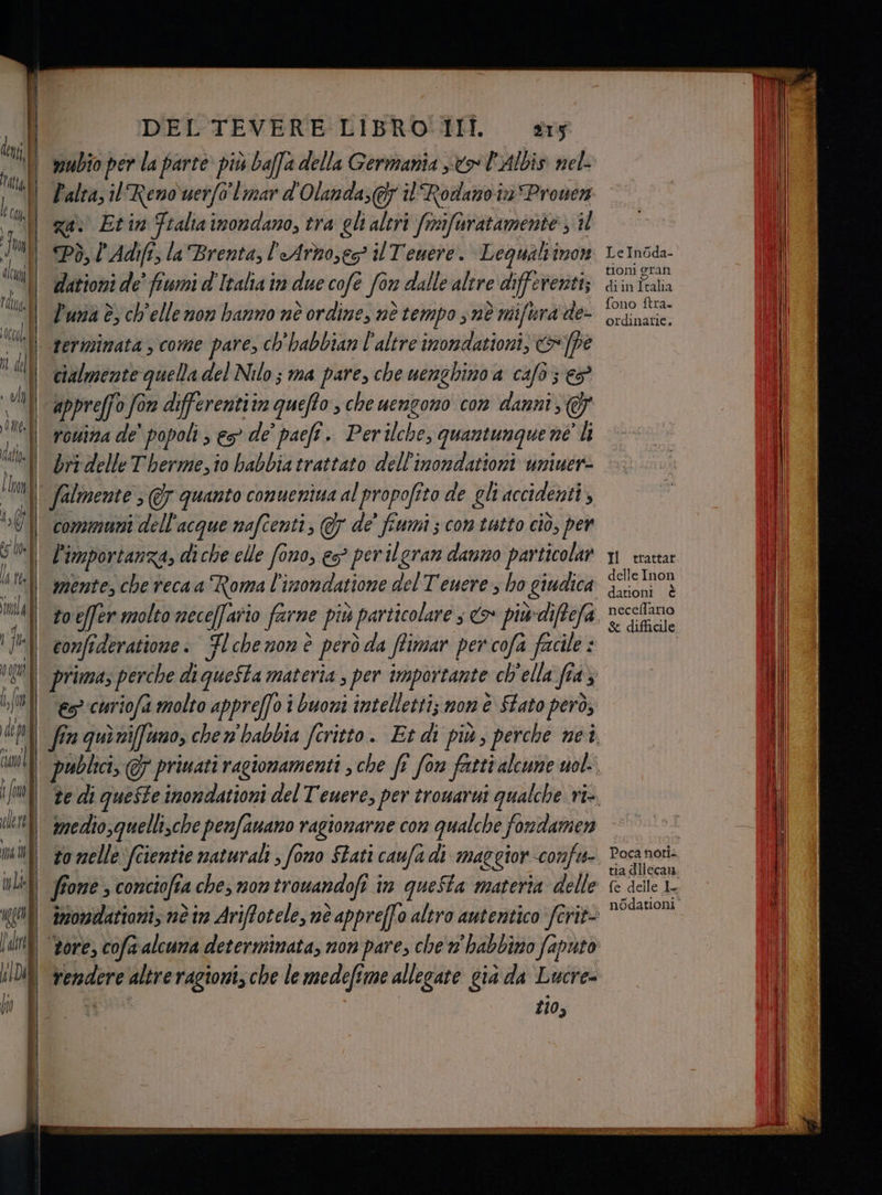| wubio per la parte più baffa della Germania so VAIDis nel- ll Faltazil Reno uerfo mar d'Olanda; i Rodano in Pronen ga) Etin Ftalia imondano, tra gli altri Sriifisratamente: il Pò, l’Adifî, la Brenta, l'Arnoses® il Teuere. Lequaltinon dationi de fiumi d'Italia in due cofe è for dalle altre differenti; l'una è, ch'ellenon hanno né ordine, nè tempo s nè mifura de- terminata , come pare, ch'habbian l'altre inondationi; &amp; P cialmente quella del Nilo; ma pare, che uenghino a caf6 } €5 appreffo fon differentiim queffo, che uengono con danni, F rouina de’ popoli ; es de’ paefî. Perilche, quantunque né li bri delle Therme,io habbia trattato dell'inondationi uniuer- | communi dell'acque mafcenti, 7 de’ fiumi ; contatto ciò, per li importanza, di che elle fono, es? per ilgran danno particolar mente, che reca a Roma l'inondatione del Tenere, ho giudica | confî deratione: Fl che mon è però ò da flimar per cofa facile d prima, perche di questa materia , per importante ch'ella fia} € curiofi molto appreffo i buoni intelletti; mom è Stato però, i vendere vana ragioni, che le medefime allegate già da Lucre= zio, Le Inoda- tioni gran diin Italia fono ftra. ordinarie. Il trattar delle Inon dationi è neceflario &amp; difficile