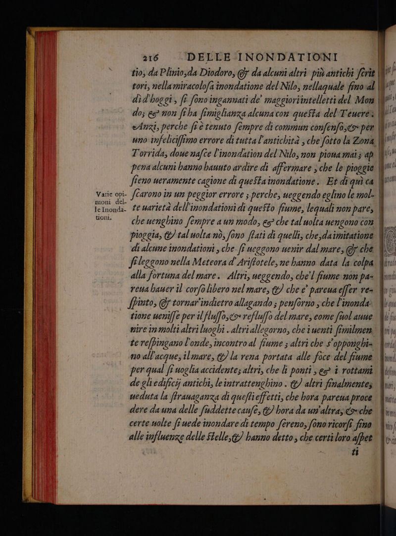 rio, da Plinio,da Diodoro, (5 da alcuni altri. più antichi ferie \8N } tori, nellamiracolofa inondatione del Nilo, nellaguale fino:al QU | did'hoggi, fî fonoingannati de maggioriintelletti del Mon | » do; es mon feha fimiglianza alcuna con queSta del Teuereì | pi eAnzi, perche fvè tenuto fempre di commun confenfa,<> per | TL uno infelici[tmo errore di tutta l'antichità , che fotto la Zona io | | | \ 0 9e LÌ O . È Hi l : [, [ HB T'orrida, dowenafce l'imondation del Nilo, non piowamaiz ap | ro” I | Li I! | pena alcuni banno baunto ardire di affermare s che le pioggie I Li feno ueramente cagione di queStainondatione. Et diquìca QU Varie opi fcarono im un peggior errore s perche, ueggendo eglino le mol- | leInondi fe warterà dell'inondationi di queSto fiume, lequali non pare, | Son che uenghimo fempre a un modo, €? che tal uolta nengono con È —. pioggia, © tal uolta nò, fono ftati di quelli, che,daimitatione W() di alcune inondationi , che fi ueggono uenir dal mare, @ che fi leggono nella Meteora d' Ariftotele, me hanno data la: colpa Mini alla fortuna del mare. Altri, neggendo, che'l fiume: mon pa- Wunii reuabauer il corfolibero nel mare, €) che è’ pareuaeffer re= Uni | (Pinto, @ytornar'indietro allagando ; penforno sche l'imonda: bm tione weniffe per il fluffo,<o refluffo del mare, come frol anne. Uli ti mire in molti altri luoghi . altri allegorno, che iuenti ftmilmen &amp;k di tere[pingano l'onde, incontro al fiume ; altri che s'opporaghi= Ami; no all'acquesilmare, &amp;/ la vena portata alle foce del fiume &amp;imi per qual fi uoglia accidente; altri, che li ponti s € 1 rottami. bf de gliedificij antichi, leintrattenghino . / altri fimalmentez Qui o | weduta la ftranaganza di queffieffetti, che bora pareua proce LI dere dauna delle fuddette caufe, hora da un'altra; covche dini til certe uolte fî uede imondare di tempo fereno, fonoricorfe fino dii, [ alle influenze delle Stelle,t&amp;) hanno detto; che certi loro affer Vu: îi sg rs ta == sa LS