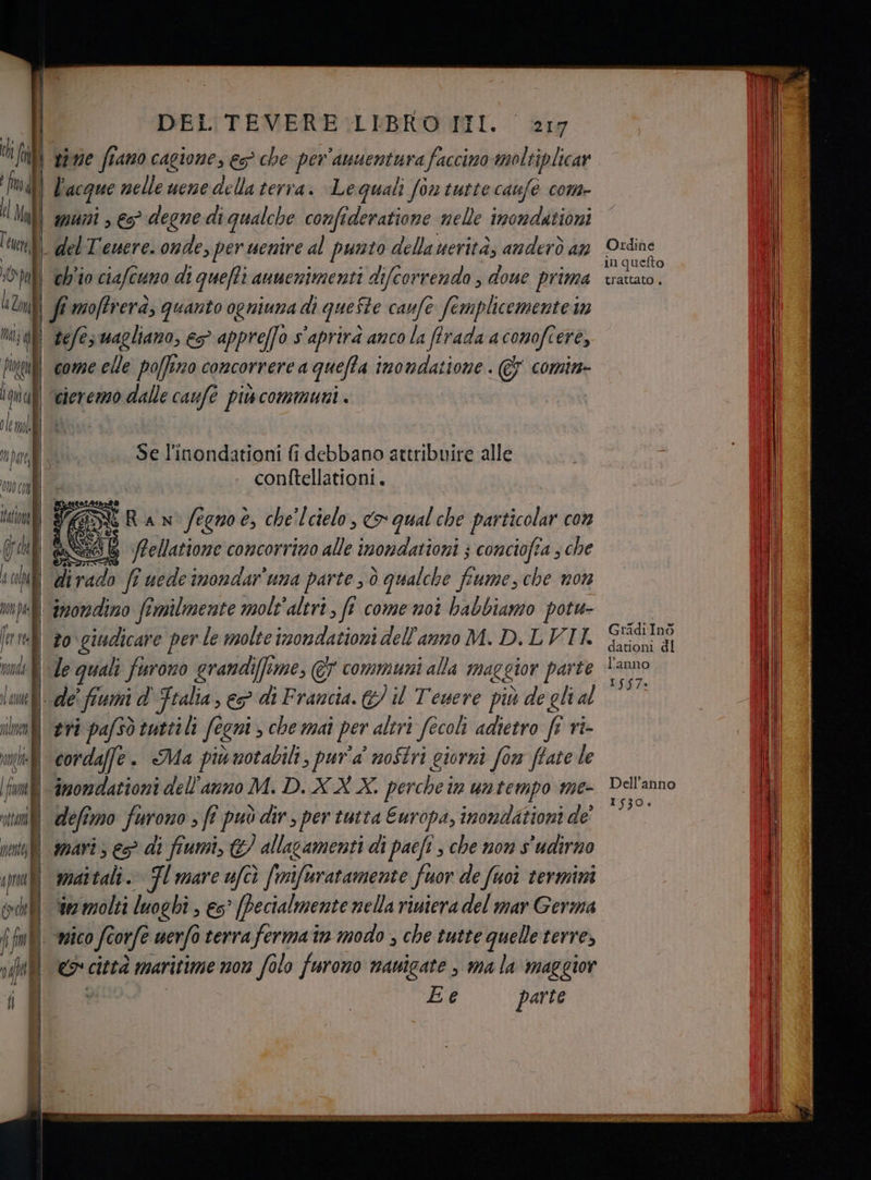 | | DEL TEVERE :LIBRO II. 217 Ui fili npnie fiano cagione, es che per'anuentura faccino moltiplicar fava] Vacque nelle une della terra. Le quali fon tutte caufe com- d Nut) aguni , es? degne di qualche confideratione nelle imondationi tun] | del T'ewere. onde, per uenire al punto della uerità; anderò an ‘Om eb'io ciafcuno di quefti anuenimenti difcorrendo , done prima l Zi] | fi moffvera, quanto ogniuna di queSte caufe femplicemente n Mm; af tefeswagliano, es appreffo s'aprirà anco la flrada acomofcere, futili come elle po[fizo concorrere a queffa inondatione . &amp; comin iu) ‘eterezzo dalle caufè più communi . ole mi i Mi | Se l'inondationi fi debbano attribuire alle | conftellationi. 00 | | tato] 9A sì RAN fegno e, che lcielo, co qual che particolar con Gil &amp;SN68 SPellatione concorrino alle inondationi } conciofia ; che s cola di rado ff uede imondaruna parte , ò qualche fiume, che non peli anorndino fimilmente molt'aleri, fi come moi habbiamo potu- [nre] vo giudicare per le molte imondationi dell'anno M. D. LVII. vondh | le quali furono grandi(fime, &amp;7 communi alla maggior parte la | de fiumi d Ftalia, > di Francia. &amp;/ il Tenere più de gli al slo tri pafsò tutti li fegni che mai per altri fecoli adietro ft ri- mi condaffe. Ma più notabili, pur'a' noStri giorni form ftate le fame ‘inondazioni dell'anno M. D.XX X. perche in untempo me- ottani defimo furono ; fî può dir, per tutta Europa, inondationi de ini amari s es? di fiumi, G/ allacamenti di paefi , che non s'udirno ipuilì amattali.» Fl mare ufcò fmifuratamente fuor de fuoì termini da i Ee Ordine in quefto trattato . GradiInòo dationi dl l’anno ISS7. Dell’anno 1530.