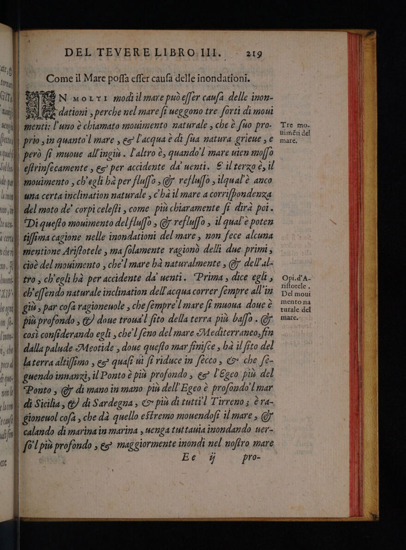 ARGGN morti modiil mare puòeffer caufa delle inon- (I) SM GSS dationi ; perche nel mare fe ueggono tre forti di movi 0) menti: l'uno è chiamato movimento naturale ; che è fuo pro. Tre mo. | prio sin quanto mare , eg l'acqua è di fora matura grieue ; € sarti | però fi muoue all'ingiù . l'altro è, quando’! mare uten moffo | eArinfecamente ; e>° per accidente da nenti. € il terzo è, il | mouimento , ch'egli hà per fluffo &amp; reflufo s iUgual'è anco ll wa certa inclination naturale > c'ha il mare a corrifpondenza 0 del moto de' corpi celeffi come più chiaramente ft dirà poi. | Diquefto mowimento delflufo ; &amp; refluffo > il qual'è poten | siffirma cagione nelle inondationi del mare , non fece alcuna Il memtione Ariffotele | ma folamente ragionò delli due primi; | cioè del mouimento , che' | mare bà naturalmente , Gy dell'al- i tro, ch'eglihà per accidente da' uenti. Prima; dice egli, Opi.dA- | ch'effendo naturale incliation dell'acqua correr fempre all'in Densi i giù , par cofa ragionenole , che fompre'l mare fi muona doue È Scale del | più profondo; €) doue trowa'l fito della terra più baffo. @&amp; mare. nei così confiderando egli sche'lfeno del mare Mediterraneo,fia —. | (ll dalla palude Meotide , doue quefto mar finifce , bd il fito del | daterra altifftmo , €5° quali vi fe riduce in fecco, <&amp; che [e- | guendo innanzi, il Ponto è più profondo , eg? l'Egco più del | Ponto @ di mano in mano più dell'Egco è profoudo'l mar | di Sicilia, &amp;) di Sardegna, &amp; più di tutti'l Tirreno; è ra- | gioneuol cofa sche dà quello eStremo mouendofi il mare > 7 ll calando dimarinain marina s uenga tuttavia inondando uer- | fG'l più profondo » e maggiormente imondi nel nofiro mare | nai) | Ee Y pro-