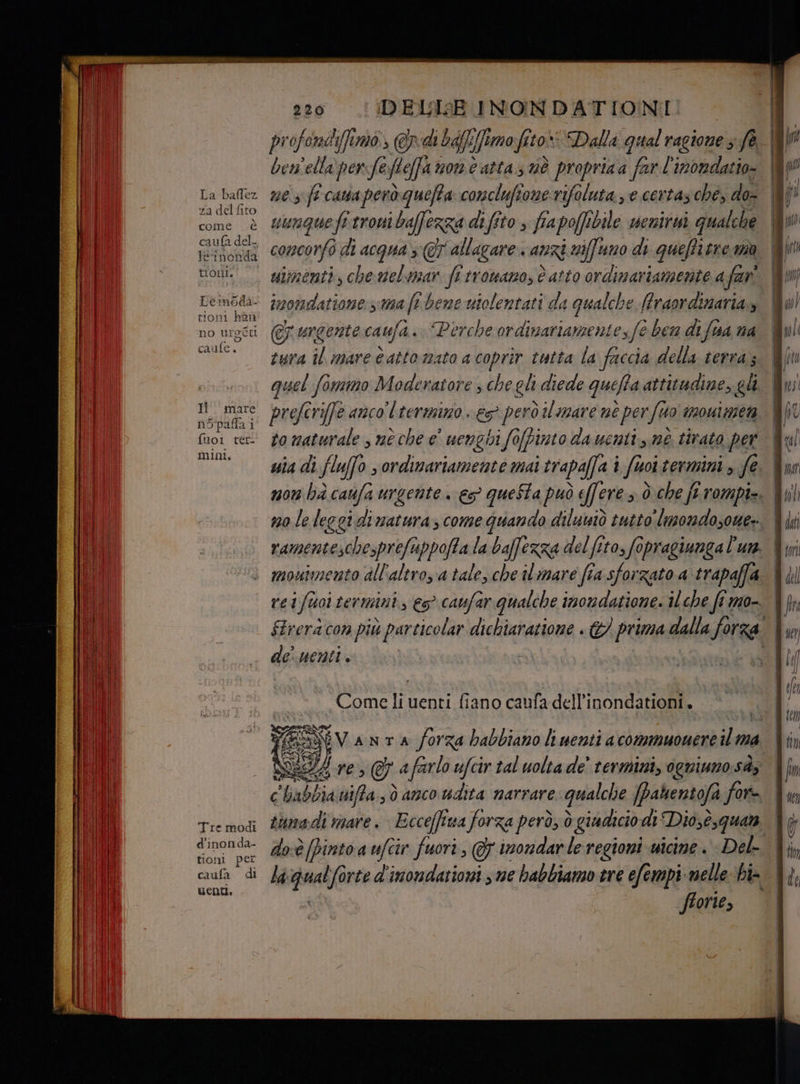 La baflez za dd fito come è teinonda tioni. Lemoda- tioni han no ti ca rufe, rode Il mare nopalla i fuoi ter- mini, Tre modi d’inonda- tioni per caufa di uenti, 220 DELISE INONDATIONI bem'ella perfe fteffa mont atta È propriaa far l'inondatio- uunque fi troni bafferza di fito fia poffi bile wentrui qualche concorfo fo. di acqua s @T allagare. anzi niffuno di queffirre ma simenti, che melmar fa trowanos è atto ordimariamente.a far imormdatione s ma feb tbhene utolentati da qualche Mtraordinaria urgente caufa. Perche ordinariamentes f@ ben di fua na tura il mare catto mato acoprir tutta la faccia della terra; veglt Crife anco l termino eS però il mare nè per Suo 120411569 to maturale , nè che e uenghi fofpinto da uentt me tirato per no leleggidi natura, come guando diluniò tutto lmondozoue: monuimento all'altro, a tale, che il mare fîa sforzato a trapaffa rei i fuoi termini, € caufar qualche inondatione. il che fi mo- de.uenti. _Comeli uenti fiano caufa dell'inondationi. IL, Hre, &amp; afarlo ufcir tal uolta de’ termini, ogniuno. sà» € ua uifa, ò anco udita narrare qualche pahentofa for doè [pinto a ufcir fuori, @ inondar le regioni wicine + Del- fronte, n = => =S e = R CS