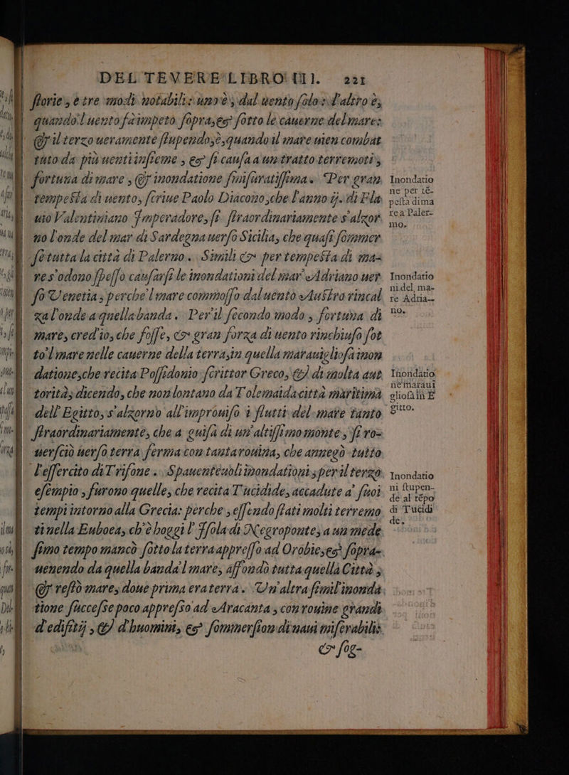 DEL TEVERE*LIBRO! U1. i KI forie, etre modi notabili» unvedul vento folosl'altro è; quando.l uentofatmpeto faprases? forto le camerne del mare: Jil terzo ueramente ffupendozè,quando il mare wien combat il sutoda pixuenti infi cme > 65° ficanfaa unitrazto terremoti ui ass di pa 7 inondatione finifaratiffima + Per gran PI tempeSta di vento, fcriue Paolo Diacomosche l'anno. ij.idi Fla uio Valentiziano Fmperadore, fi fe feraordimariamente s'alzor n0 l'ode del mar di Sardegna mi oSiciha, che quafî foi vamer fetuttalacittà di Palermo. Simili co pertempestadi max res'odomo IZ, 0 catsfarfi le imondationi del noar' Adriano uer fo Venetia perche limare commoffo daluento Austro rincal za l'onde a quella banda. Per'il fecondo modo fertua di mare, cred'io, che fo offe, (9 gran forza di uento rimchiufo fot to°l mare nelle canerne della terrasiv quella marauieliofa non datione,che recita Poffidonio fcrittor Greco; &amp;/ di molta aut toritàs dicendo, che nonlontazo da T'olematdacittà maritima dell Egitto,s'alzornb all'improuifo è flutti del-mare vinto $ Straordinariamente, che a quifa di un'altif!momonte, firo- 221 efempio 3 furono quelle, che recita Tucidide, accadute aÈ fuoi tempi intorno alla Grecia» perche seffendo ffati molti terremo vinella Euboca, ch'è boggi l'Kfoladi Negroponte; a ua mede d'edifitij © d'huomint, - SS Inondatio ne ‘per ic. Fiesi pelta dima rea Paler- mo. Inondatio nidel, ma- re Adria-- no, Inondatio nè maraui gliofa in È gitto, Inondavo ni ftupen- de al répo di Tucidi de.