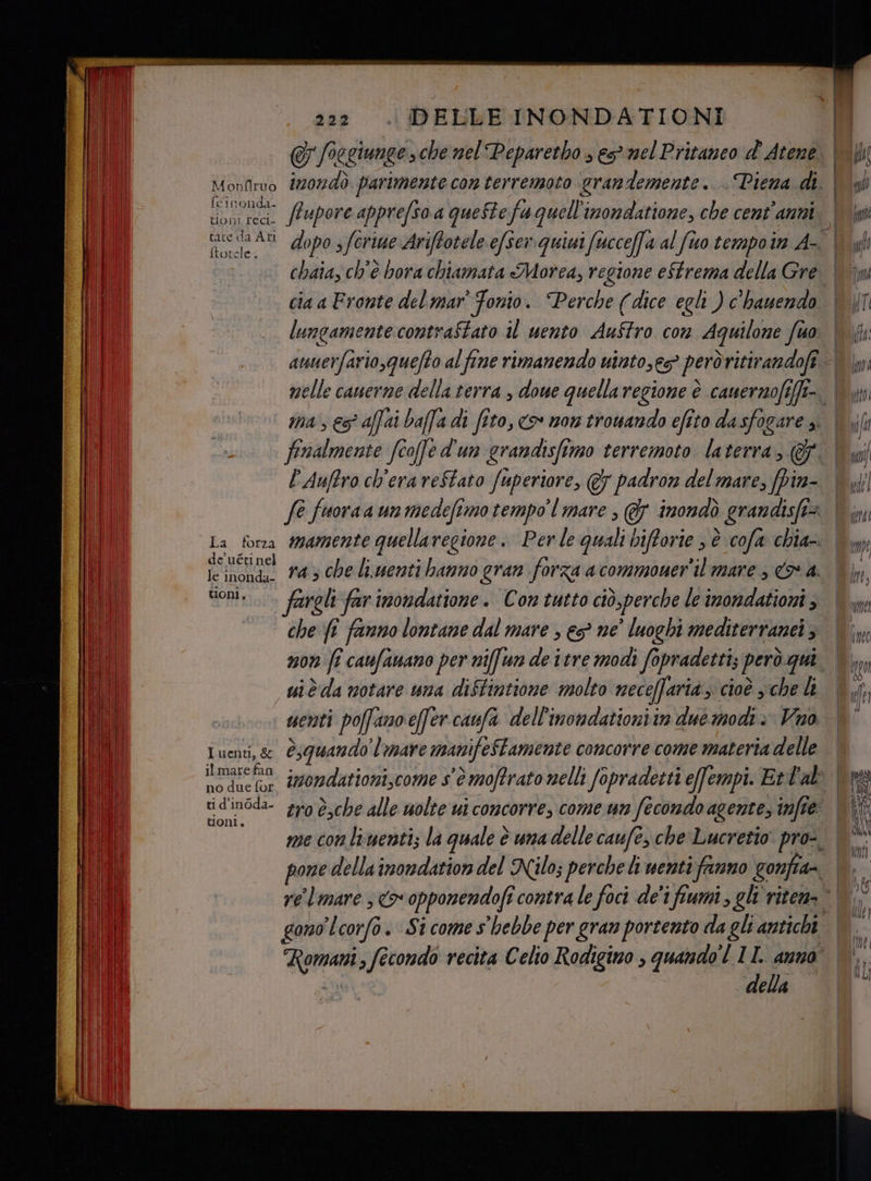 @&amp; Joegiunge che nel Peparetho s és mel Pritaneo d' Atene Monilrvo d202d0 parimente con terremoto ‘grandemente... Piena di. | FINRIT gg pore apprefso a queStefu quell inondatione, che cent ‘anni. Gra AN Foppa feriue Ariftotele efserquisi 1 fucceffa al fto tempo in A ftotele. chaia, ch'è bora chiamata Morea, regione eStrema della Gre lungamente contraStato il uento Auffro con Aquilone fio P'Auffro ch'era reStato fuperiore, @7 padron del mare, fpin- de uéti nel sonia fargli far inondatione. Con tutto ciò, perche le imondationi , che fî fanno lontane dal mare , e ne’ luoghi mediterranei, non fi caufanano per niffun de itre modi fopradetti; però gui uiè da notare una diStintione molto neceffarià ;: cioè che li senti pofanoeffercanfa dell'inondationi in due modi è Vano Luenti, &amp; @squando l'mare manifeStamente concorre come materia delle no due fur tio on w me con limenti; la quale è una delle caufe, che Lucretio pro-. gono ‘Lcorfo. Si come s'hebbe per gran portento da gli antichi . della