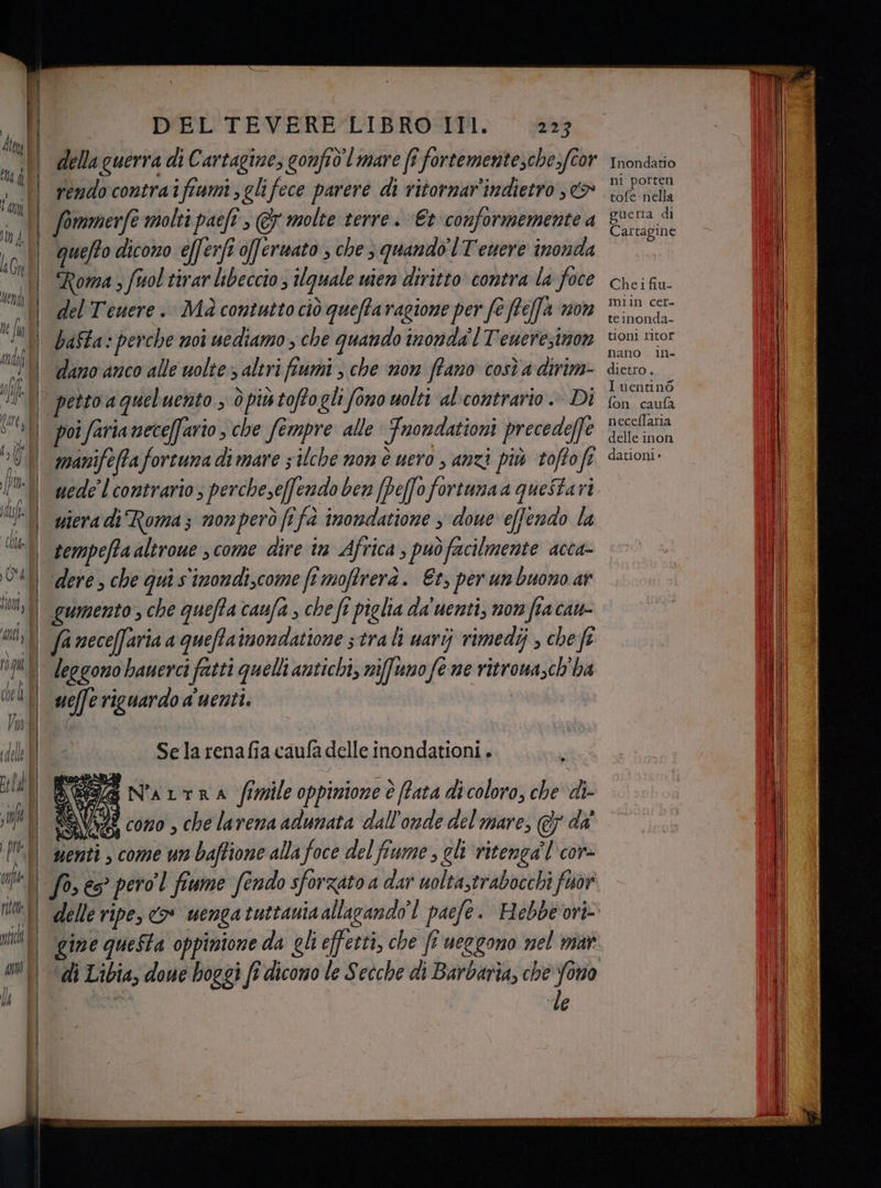 na della guerra di Cartagine, gonfid'I mare (î fortementesche.fcor rendo contraifiami glifece parere di ritornar’indietro , &amp; quefto dicono efferfi affermato , che quando'l Tenere inonda Roma ; fuol tirar libeccio 3 quale wien diritto contra la foce del Tenere. Mà contutto ciò queffaragione per fe ftefa mon bafta: perche moi uediamo , che quando inonda Teueresinon dano anco alle uolte altri fiumi , che non ffano così a dirim- poi faria nece[fario , che fempre alle Fnondationi precedeffe manifeftafortuna di mare 5 ilche non è uero , anzi più toftofi uede’l contrario ; percheseffendo ben (peffofortunaa questari wiera di Roma; monperò fi fà inondatione s doue e[fendo la tempefta altrowe , come dire in Africa , può facilmente acca- dere che qui s'imondi,come fi moftrerà. Et, per un buono ar gumento , che queffa caufa , che ft piglia da'uenti, non fia cate melfe riguardo a'uenti. Selarenafia caufa delle inondationi. pe SG N'aLtra fimile oppinione è Prata di coloro, che di- ? cono , che larena adunata dall'onde del mare, @ da' , come un baftione alla foce del fiume, chi ritenga’l'cor- si nenti “le Inondatio ni porten tofe nella cuetra di Cartagine Chei fiu- milin cer- teinonda- tionl ritor nano iIn- dietro . Iuentinò fon caufa neceflaria delle inon dationi -