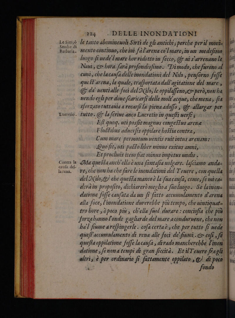 Le:Sarttà Secche di Barbaria. Contra la caufa del- larena. 224 DELLE INONDATIONI Eft quog. uti posfitmagnus congeStus arene Flubtibus aduerfîs oppilare boftia contra, Cum mare per motum uentis vuitintus arenam: > : Quo fits uti palo liber minus exitus amni, Etproclivis item fiat minus impetus undis . ì del Nilo; che queSta manco è la fua caufa, comes fe mica» derdin propofito, dichiarerò meglio a fio luogo. Se lainon= quefl'accumulamento di vena alle Pa de’ fiumi. &amp; cofî ;fè altri; è per: ordinario fî fattamente oppilato s €) di poco i > fondo ==