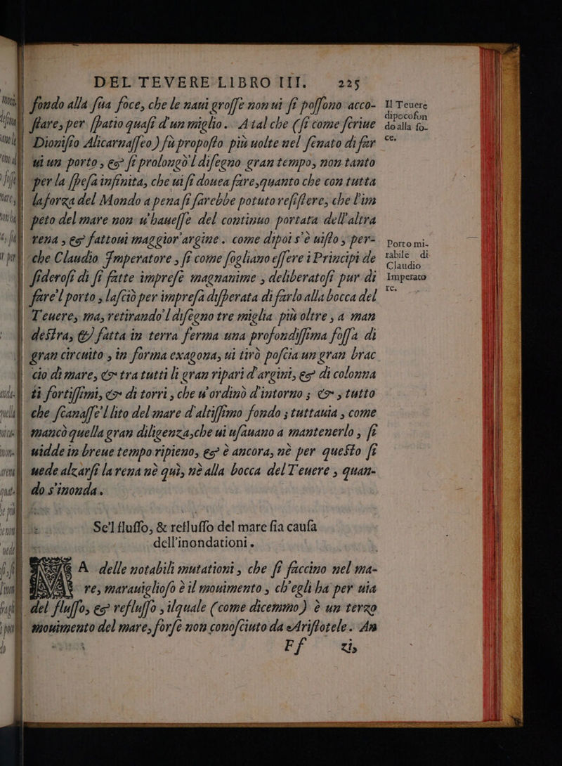 per la (pela infinita, che wi fi douea fare,quanto che con tutta laforza del Mondo a penafi farebbe potuto refiffere, che l'im peto del mare non whaueffe del continuo portata dell'altra rena ; 6° fattowi maggior'argine. come dipoi s'è uiffo 3 per- che Claudio Fmperatore , fî come fogliano effere i Principi de destra, ©) fatta im terra ferma una profondifima foffa di ti fortifimi, > di torri, che wordinò d'intorno &amp; s tutto mancò quella gran dilicenzasche ui ufauano a mantenerlo , fe widde in brene tempo ripieno; €5° è ancora, nè per questo ft mede alzarfi la vena nè quì, nè alla bocca del Tenere , quan do s'inonda. Se'ltluffo, &amp; retluffo del mare fia caufa dell'inondationi. È, meg A_delle notabili mutationi, che fi faccino nel ma- LA ; \S re, marauigliofo è il mowimento , ch'egli ha per uia del fluffo; es refluffo » ilquale (come dicemmo) è un terzo smouimento del mare, forfé non conofciuto da eAriffotele. An NR F ZI» Il Teuere dipocofon do alla fo- ce. Porto mi- rabile di Claudio Imperato