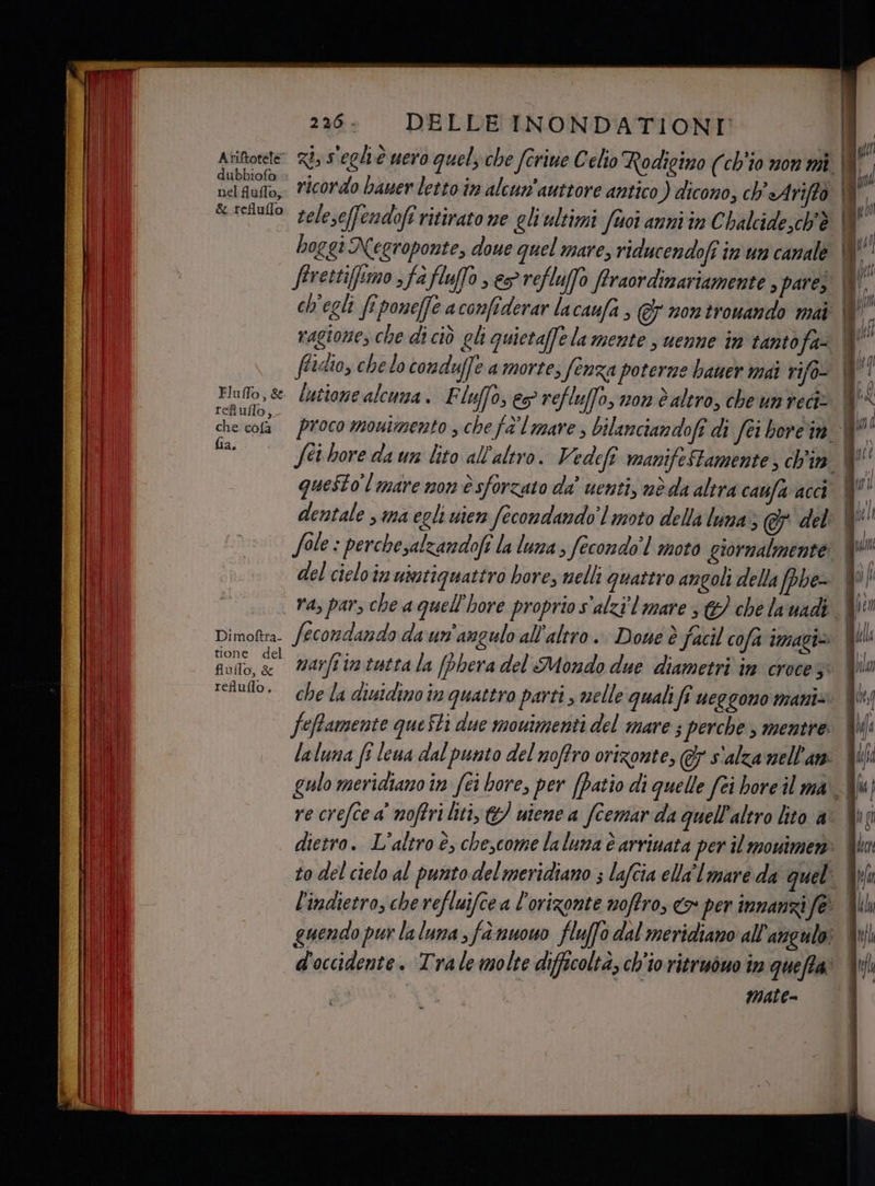 n) . A ui È a PRE DO a i3 ue Ariete Ri, s'egliè nero quelzche forine Celio Rodigizo (ch'io non mi î 9 cibivalisià i 3g ca] futto, ricordo bauer letto în alcun'auttore antico ) dicono, ch Arifto | Y i pun. eleseffendoft ritirato ne gliultimi fuoi anni in Chalcide,ch'è il pr boggi Negroponte, doue quel mare, riducendofi in un canale f' , firettiffimo ; f afluffo > refluffo ffraordinariamente , pares. | dA ch'egli fipone(fe a confiderar lacaufa , © nontrouando mat fi - = Por ea ì | ragione, che di ciò cl quietaffelamente s uenne in tantofa- # ffidio, chelo conduffe a morte; fenza poterne baner mai rifo- ult, se lutione alcuna. F ly 0, € refluffo, v0n è altro, che un reciz (< che cota Proco monimento schefd mare, bilanciandoft di Sei bore i | kr fia, — Sei bore da un lito all'altro. Vedefî manifeStamente, ch'in questo l mare mon è sforzato da' uenti, nè da altra caufa acci N dentale sima egli uten fecondando' l moto della luna s@ del | i Sole : perchesalzandofi la luna , fecondo! moto giornalmente: È! } del cieloin utatiguattro hore, nelli quattro angoli della fphe- Mv) .. Vasparsche a quell’hore proprio s'alzi limare s&amp;) che la uadi: | pre Dimottra. fecondando daun'angulo all'altro. Done è facil cofa imagi= | Dori, Ag marfiin tutta la (phera del Mondo due diametri in crocezi Wii telulo. chela diuidino in quattro parti, melle quali fî ueggono manis. | | feffamente queSti due movimenti del mare ; perche , mentre. Wi laluna fî lena dal punto del noffro orizonte, @&amp; s'alza nell'am I (ha gulo meridiano în fei bore, per (patio di quelle fai bore il ma Alu) re crefce a' noftri liti, &amp;/ uiene a fcemar da quell'altro lito a° | dietro. L'altro è, che,come laluna è arrinata per il mouimen: to del cielo al punto del meridiano ; lafcia ella lmare da quel l'indietro, che refluifce a l’orizonte noffro, <» per innanzi fe’ ji guendo pur la luna 3 fà nuouo fluffo dal meridiano all'angulo Wi d'occidente. Trale molte difficoltà, ch'io ritrivòuo im queffa: ii di mate=