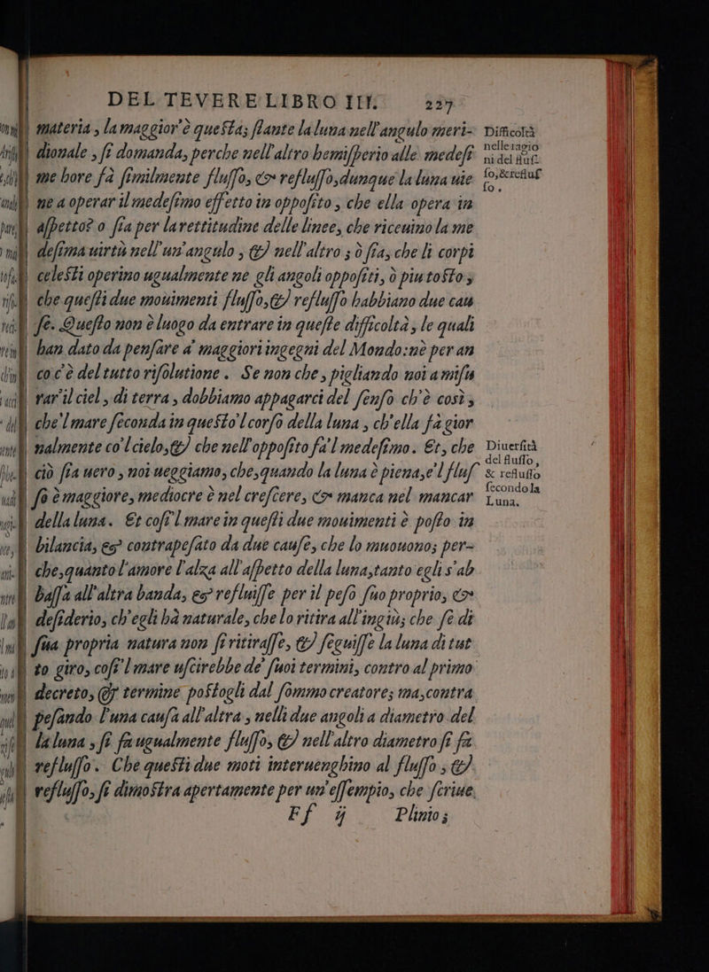 s | i) i il Atl Date, I mai «RI vinte ace rete — re diorale , fî domanda, perche nell'altro bemifperio alle medefî | afpetto? 0 fi a per lavettitudime delle linee, che ricenino la me | defî mairtò nell'un'angulo > &amp;/ nell'altro 3 ò fras che li corpi celeSti operimo ugualmente ne gli angoli oppofeti, ò piutoftoz fe. Quefto non è luogo da entrare tn quefte difficoltà; le quali han dato da penfare a maggiori ingegni del Mondo:nè per an 6 è maggiore, mediocre è nel crefîere, o manca nel mancar bilancia, es? contrapefato da due caufe, che lo muouono; per= chesquantol'amore l'alza all’afpetto della luna,tanto egli sab defederio, ch'egli ha naturale, che lo rittra all'ingiù; che fe di pefando l'una caufa all'altra; nelli due angoli a diametro del refluffo. Che questiane moti interuenghino al fluffo Y Plinio; nelle 1agio nidel full Daga delfluffo, fecondola Luna,