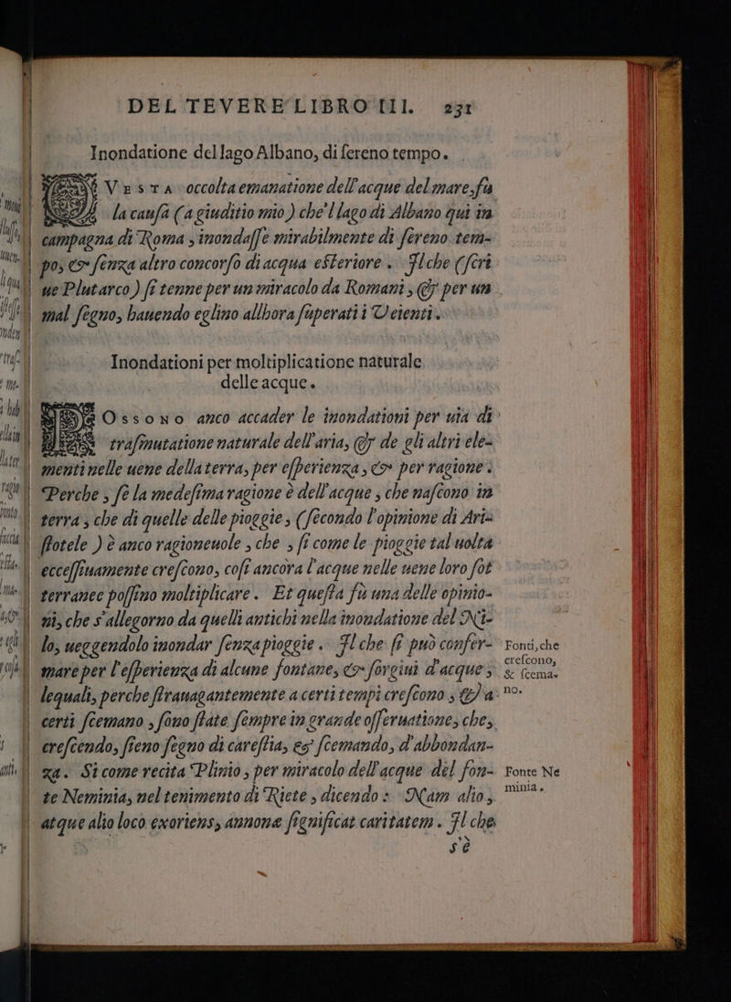 0 Io li (11/8 / 04 #1) ; lub ili T | al tile I° ne co nn DEL TEVERE LIBRO TII. 231 Inondatione dellago Albano; di fereno tempo. SSN Ve sa voccolta emanatione dell'acque del mare,fis 2A lacaufà (agiuditio mio) che'l lago dì Albano qui in campagna di Roma ; imondaffe mirabilmente di fereno tera= mal fegno, bauendo eglino allbora fuperatii Veienti. Inondationi per moltiplicatione naturale. delle acque. menti nelle uene dellaterra, per efberienza <> per ragione. serra ; che di quelle delle pioggie; (fecondo l'opinione di Ari ecce[fimamente crefcono, cofî ancora l'acque nelle uene loro fot terranec poffino moltiplicare. Et quefta ft una delle opimio- ni, che s'allegorno da quelli antichi nella inondatione del Ni lo, ueggendolo imondar fenza pioggie .. FL che fi può confer- mare per l'efperienza di alcune fontane, co» forcini d'acque, crefcendo, fieno fegno di careffia, es fcemando, d'abbondan- za. Stcomerecita Plinio; per miracolo dell'acque del fon- sé Fonti, che crefcono; Sc fcema» no. fonte Ne mMIinia è