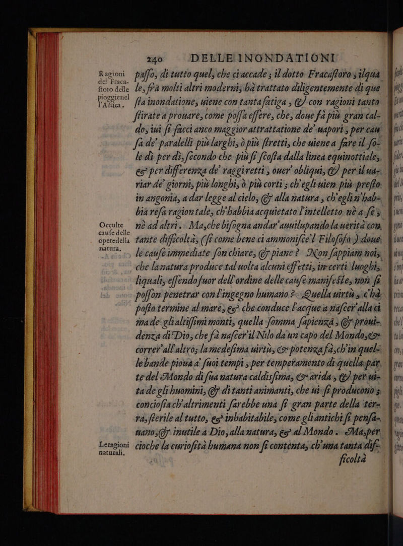 Ragioni del Fraca- ftoro delle pioggienel l' Altica. Occulte caufe delle operedella natura, AR samia | usali. 240 DELUBINONDATIONI le, fra molti altri moderni; ba trattato diligentemente di que ffainondatione, uieme con tantafatiga ; &amp;/ con ragioni tanto dos iui fi facci anco maggior attraîtatione de wapori; per cam fade’ paralelli più larghi, è più ftrettis che wienea fare il fot È le dì per di, fecondo che piùfi ) fi Stoffa dalla linea equinottiale;, bia réfarvagioniale, ch'habbia acquietato l'intelletto nè a fe €3 rante difficoltà, (fî came bene ci ammonifcel Filofofo )doué poffotermine almare) e che.conduce F'acquesa mafe allaci denza di Dio; che fà nafcer'il Nilo da un capo del Mondose® corretall'altros la medefima urtò co potenza fach'im quel le bande piowà a' fuoi tempi s\ per temperamento di quella par, tedel Mondo di fua naturacaldisfima, o arida» 7 pene tade gli buomini, @ di tanti animanti, che wi-ft producono 3 conciofiach'altrimenti farebbe una fi gran parte della ‘ter rasfferile al'tutto, es*inbabitabiles come gli antichi fî perfa- mano; (7 inutile a Dio; allamatura, &amp;o al Mondo. Ma,per cioche lacuriofetà bumana mon fi contenta, ch'una tanta’ dif ficoltà