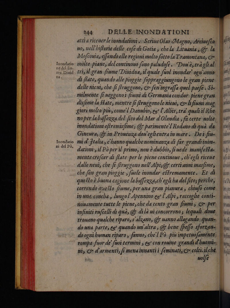 a el, Inondatio ni del Pò, DELLE:INONDATIONI uo, vell'hiffarie delle cofe-di Gotia 3 chela Lituania; &amp; la Mofcowia,effendoelle regioni molto fottola Tramontana, &amp; molte. piane, del contimowo fono paludofè .: Dow'è;trà glral tri, il gran fiume Dividna, il quale fuol inondar' ogn'anno delle nicui, che fî frruggono, > fen'ingraffa quelpaefe. Six milmente fi ueggono i fiumi di Germania condur- piene gran disfime la State, mentre fî frruggonole nieui, o lifiumi mag egiori molto) più come'l Danubio, es? l' Albis, tra' quali'il Rbe noperlabaffezzadel fito del Mar d'Olandia sf certe» nolie inondationi eftremisfime; @ parimente’ | Rodano di qua. da Ginewras QJim-Prouenza dow'eglientrain mare. Det: fiw- dationi: 11 Pò per il primo, non è dubbio, fi uede manifeSta- che for Gran pioggie, fuole inondar eftremamente. Et di questo è buona cagione la baffezza,ch'egli ha del fito; perche, correndo aueSto fiume, per una gran pianura , chiufo come in una:concha, lungol’ Apennino eg l'Alpi, raccoglie conti- trovano qualche ripaross'alzazo, @ uanzo allagando: quan- do una parte, e quando un'altra ; &amp; bene [peo sforzari- liual MAD IIUUU IT Î A Uyfe: Mama tetim Là Myra, Ò f* i yfal MA] Ù