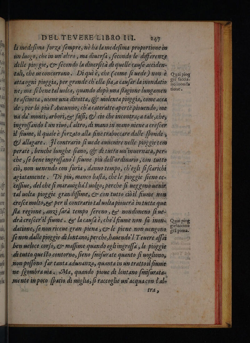tn luogo, che im un'altro, ma diuerfa s fecondo le differenze delle piocgie, <> fecondo la dinerfi stà di quelle caufe acciden: sali, che si concorrono. Di quì è, che (come ft uede) 10m è attaogni pioggia, per grande ch'ella (rasa canfarilainondatio È nes ma fi benetaluolta, quando dopò una fhagione lungamen te afciutta; uiene'una dirotta, @ wiolenta pioggia; come acca de; per lo ‘più l'Antunnos ch'a cateratte aperte piouendo; me ni da' monti; arbori;eg? Jaffis &/ cio che incontrazatalesche; ingroffando l'un riuosl'altro, di mano in mano nienea crefcer il fiume, il qualeè forzato alla fine traboccare dalle [ponde 8 © allagare.. Jl contrario fi uede autientre nelle pioggierem perate ; benche lunghe (iano, @y di tutta un'imuernata; pere che sfe beneingroffano'! fiume più dell'ordinario $ con tutto ciò, non uenendo con furia , danno tempo, ch'egli fefcarichi agiatamente . Di più, manco bafta, che le pioggie fi €n0 €€= tal uolta pioggie grandifftmes <> con tutto ciòil fiume non crefcemoltoses> per il contrario tal uolta pionerà intutta que ‘datione, fe nonricene gran piena sco le piene non uengono Yemon-dalle pioggie di.lottano; perche.ianendo'l Teuere affaî bemmeloce corfo, «> maffime quando egliingroffa ; le: pioggie vdituito questo contorno, fieno fmifurate quanto fi vogliano; Hom:poffovo far tanta adunanza, quantain untrattoilfrume: ne fombra ui «Ma, quando pioe di lontano frnifurata= mente im poco [Patio di miglia fi raccoglie un’ acquacon bale | tra, gle SSA noinonda tone. Quai piog gra piena,