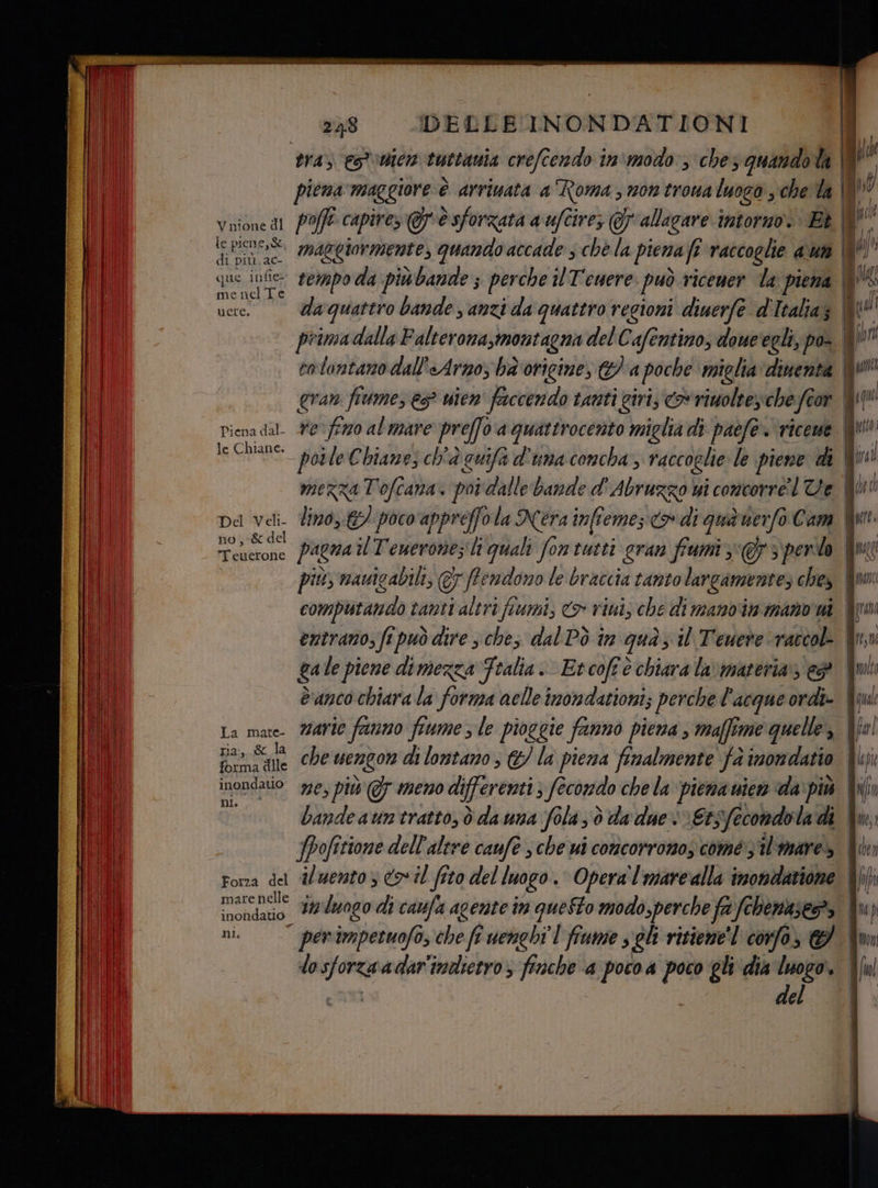 V nione dl ie pien est, di più, ac- que infie- mei nel Te ucere. Piena dal- le Chiane. Del Veli- no,-& del Tenttolie La mate- ria, & la forma dile inondatio n Forza del mare nelle inon datto ni. 2 )}$ DELLE INONDATIONI tra) es'aicm tuttania crefcendo in'modo3 ches quandota | piena maggiore è arrivata a Roma; non trowa luogo , che la pofft capires è sforzata a uftire; allagare intorno. Bè | maggiormente, quando accade che la piena fi raccoglie aut | primadalla Falterona,montagna del Cafentino, doueegli, po- cotantano dall'Arno; ba origine, a poche miglia dinenta gran frume, è? wien faccendo tanti giri, o rimoltes-che fe or lino, &/ poco appreffola Nera infieme; <a» di qua uerfo Cam più, nauicabili, &7 ffendono le braccia tanto largamente; ches computando tanti sn ‘fiumi; <> rimi; che di manoin mano wi entrano, fi può dire s ches dal Pò in gua; il Teueve raccol- ga le piene dimezza Fralia. Etcofe è chiara lav materia ep Banco chiara la forma nelle inondationi; perche l'acque ordi» marie fanno fiume ; le pioggie fanno piena , maffime quelle, 724 sm luogo di caufa agente in questo modo,perche fa fchenase>, per impetuofo, che fi uenghî'l fiume s gli ritiene coro, del È ché a Lai n _ ea => = = = _ == Case > = î = rc ricci peri — [1 @@@