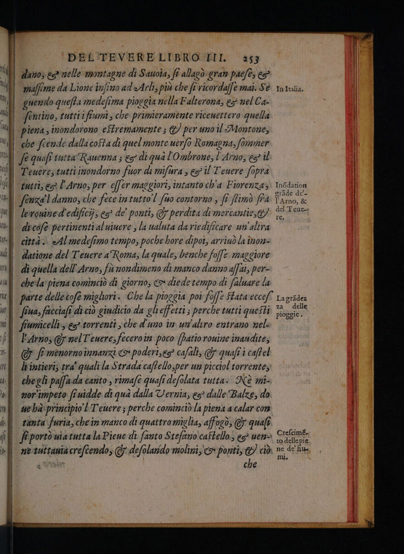 . tt Li cul | di | a - => n ° = S — , Ta DEL'TEVERELIBRO III. 353 | dinoy es nelle aa di Sauoîa, fi Ma cr gran paefès è maffime da Lione infimo ad'eArli, più che fi vicordafe mai. Sé quendo quefta medefi mA pioggia nella Falterona, eg mel Ca fentino, tutti ifiumi, che primieramente ricemettero quella piena, inondorono eStremamente; C/ per uno il Montone, | Teutrestuttiimondorno fuor di miftra s eg il Teuere fopra tutti, es l'Arno, per effer maggiori; intanto ch'a Fiorenza» lerouined'edificij, es de’ ponti, Gy perdita dimercanties di cofo pertinenti al uinere , la ualuta da riedificare un'altra città. Al medefimo tempo, poche bore dipot, arrinò la inor- datione del Tenere a Roma; la quale, benche foffe maggiore di quella dell'Arno, fa nondimeno di manco danno affai, per-- chela‘ piena cominciò di giorno, cx diede tempo di faluare la fina, facciafi di ciò giudicio da gh effetti; perche tutti questi “i l'Arnos @f nel Teuere, fecero tn poco [Patio ronize inaudite, & f menorno innanzi > poderi,eg cafali, quali i caffel liintieriz tra’ quali la $ trada caftello;per um picciol torrente; che gli paffa da canto, rimafe quafi 1 defo lata tutta. Nè mi- vor impeto fi Gutdde di qua dalla Vernia; es dalle Balze, do. tanta furia, chein manco di quattro miglia, afforò; € quali ne taîtanià duelli & defolarido molini; x ponti, 7) ciò che Si InItalia. In6dation l'Arno, & le. delle pioggie . Crefcimé- to delle pie. ne fe n, Un,