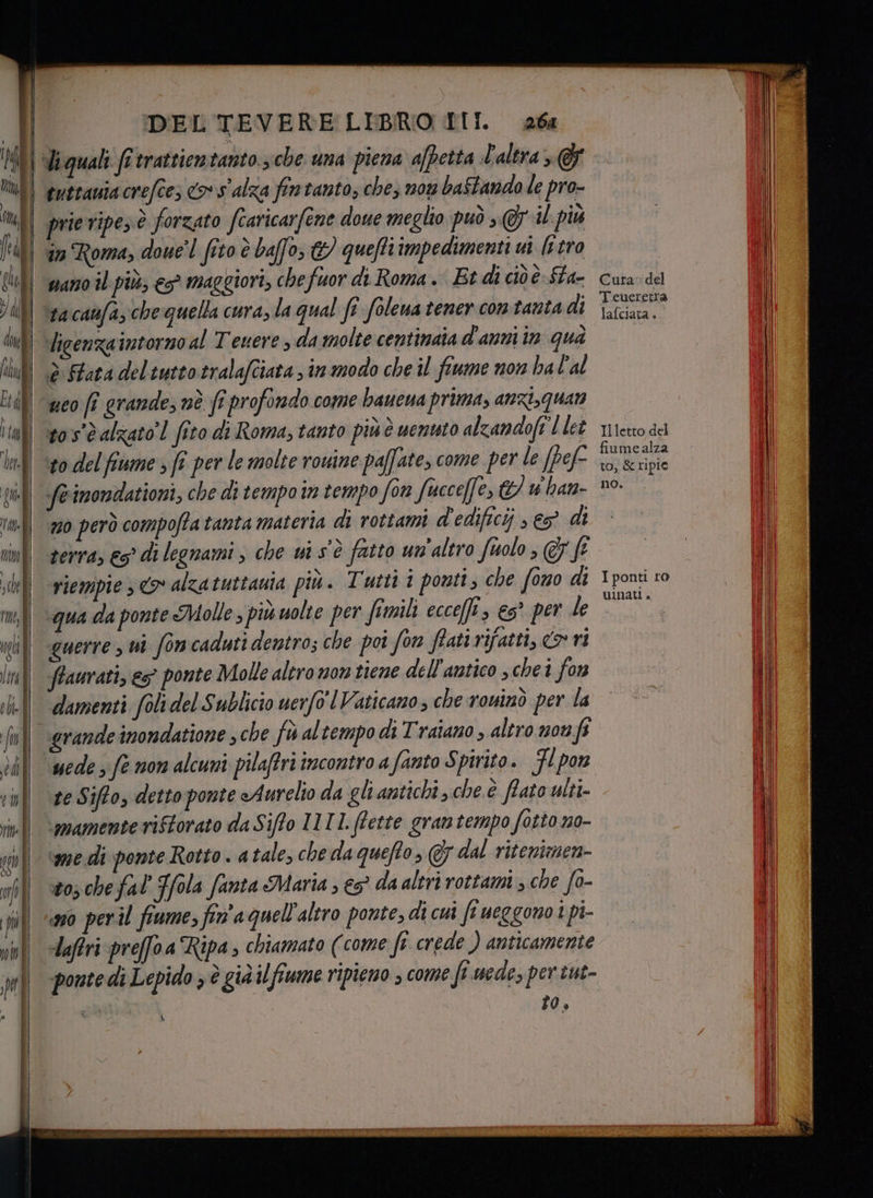 liquali fr trattientanto.3che una piena afpetta L'altra @&amp; tuttania crefce; co s'alza fintanto, che, nou baStando le pro- ll an Roma, doue'l fito è baffo, &amp; queftiimpedimenti ui [rtro | \sacanfa, chequella cura, la qual fî foleua tener contanta di | Vigenzaintornoal Tenere , da molte centinata d'anniin qua | è Fata deltuttotralafciata , in modo che il fiume non ba l'al | geo fi grandesné fe profondo come baueua prima, anzi,Quan Il sos'èalzato’! fico di Roma, tanto piùè uenvto alzandoft l let | sodelfiume,ft per le molte rouine paffate, come per le [pef 1 Seimondationi, che di tempo in tempo fon fucce[fe, &amp; w han- n0 però compoffatanta materia di rottami d'edificij , eg di zerra, €5° di legnami , che ui s'è fatto un'altro faolo, ff | riempie <> alzatuttauta più. Tutti i ponti, che fono di im; qua da ponte Molle , più uolte per fimili ecceffi, es° per le | querre ui fon caduti dentro; che poi Son ffati rifatti, o ri | ffaurati,es ponte Molle altronon tiene dell'antico schei fon ob ll damenti foli del Sublicio uerfo Vaticano, che rouinò per la grande inondatione sche fo altempo di Traiano , altro non f uede fe non alcuni pilaftri incontro a fanto Spirito. Fl pon te Sifto, detto ponte Aurelio da gli antichi, che è fato ulti- ‘mamente riftorato da Siffo I1I1. (fette gramtempo fotto no- ‘me di ponte Rotto . a tale, che da quefto, &amp; dal ritenimen- to; chefal Sola fanta Maria ; &amp;5° da altri rottami ; che fo- Cura: del Teueretra lafciata è. Il letto del fiume alza to, &amp; ripie no. I ponti ro uInati . -laftri preffoa Ripa , chiamato (come fe crede ) anticamente ponte di Lepido > è già il fiume ripieno ; come fi uede, per tut- siii ti | | fo, x