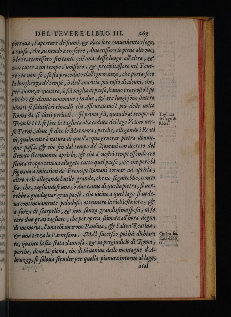 It Che co om nd i fd ULI fl | | ill | | | il | DEL TEVERELIBRO III 63 portana ; l'aperture de'fiumi; e5° dato loro conuemiente sfogo, on tatte a un tempo s'uniffero , €S° precipitaff éro nel Teue- resto n0n fo sfe (ta proceduto dall'ignoranza , che porta feco li longhezzade tempi , ò dall'avaritia più toffo di alcuni, che, por attarezar quattro, è (ei miglia di pacfe,banno prospofto'l pe ritolos <> danno commune 3 tn due , &amp;/-tre luogifono ftatiro vinati (î falutiferi rimedi; che aficuranano'l più delle uolte Romada fî fatti pericoli. Fl primo fù, quando al tempo di Punolo 1. fi fece la tagliata alla caduta del lago Velino uer- ni,qualmente è natura di quell'acqua generar pietra dounn- que palfa, @ che fin dal tempo de Romani con decreto del Semato fî conuenne aprirla, @r che a' noftri tempi effendo cre oltre a ciò allegando l'utile grande, chene Jeguirebbe, concio fia, che, ragliandofi una; ò due canne di quellapietra, fi uer- è forza di fearpello ; es non fenza grandisfimafPefa > ui fe siva atal Taoliara ftata dan - » ue