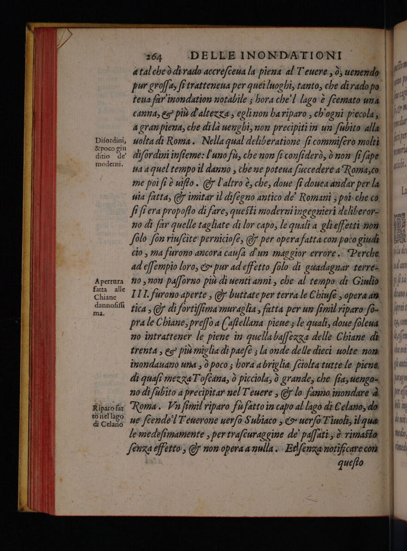 364 ‘DELLE INONDATIONI atalcheddirado accrefcewa la piema al Tenere: d; e | &amp;poco ciu moderni. me porfi è uiffo. @7 l'altro è, che, doue fi domea'andar per la uia fatta, @ imitar il difeono antico de' Romani 3 poi-che cò fo lo fon riufcite' perniciofe, @y per operafattacon poto giudi cio, ma furono ancora caufa d'un maggiorerrore è Perche ad'efempio loro, >» pur ad effetto folo di estadagnar ‘tenre Apertura #0 37207 pafforno più di wenti anni, che al tempo: di Giulio fatta alle Chianc III. furono aperte, G buttate per terrale Chiufe, opera dtà dannofifli ma. pra le Chiane, preffoa cio piewes:le quali, doue foleua trenta, € più miglia di paefe ; la onde delle dieci uolte nom imondanano una; ò poco ; bora abriglia fciolta turtele piene. Ripuote Roma. Va fimil riparo fufattoimcapo al lagò di Celano; doi lemedefimamente , pertrafturaggine de' paffatt;:è rimasta fe nen effetto; @ mon voporaa nulla» Edfenza notificare cor quefto ro FSSE&amp; = rica Ias