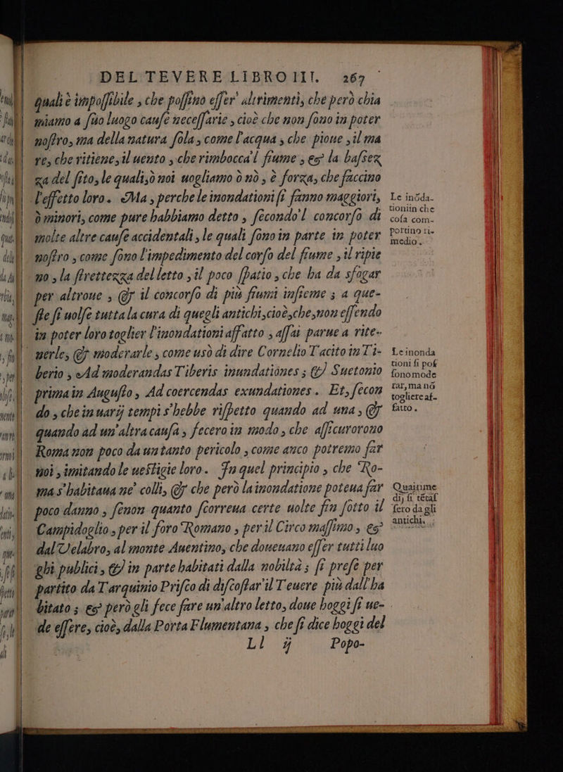 rent È moi che I) | Litio il enti DEL TEVERE LIBROIII. 267 Quali è impoffibile » che poffino effer® altrimenti, che però chia miamo 4 fto luogo caufe neceffarie ; cioè che mon fono tn poter nofiro, ma della matura fola, come l'acqua ; che. pione 3 il ma re, che ritienezil uento che rimbocca'! fiume ; es la bafsez za del fitosle qualisò noi uogliamo ò nò, è forza, che faccino d minori; come pure babbiamo detto , fecondo’! concorfo di molte altre caufe accidentali , le quali fono in parte in poter moffro , come fono l'impedimento del corfo del fiume , il ripie no sla ffrettezza del letto sil poco (Patio sche ha da sfogar per altroue , @ il concorfo di più fiumi imfieme ; a que- in poter loro togher l'inondationi affatto ; affat parue a rite- berio s Ad moderandas Tiberis inundationes ; &amp;/ Suetonio primain Augufto, Ad coercendas exundationes. Et, fecon do scheimuarij tempi s hebbe rifbetto quando ad una; &amp; quando ad un'altracaufa fecero ia modo, che afficuroromo Romamnon poco da untanto pericolo ; come anco potremo far moi imitando le ueStigie loro. Fa quel principio , che “Ro- mas babitaua ne’ colli, @7 che però lainondatione poteua far poco danno ; fenon quanto fiorrena certe uolte fin fotto il Campidoglio, per il foro Romano , peril Circo maffimo; e dalVelabro, al monte Auentino, che doweuano effer tutti luo ghi publici, 6 in parte habitati dalla nobileà ; ft prefe per partito da Tarquinio Prifco di difcoffar'il Teuere più dall'ha Le inoda- tioniin che cofa com. portino ti. medio. Leinonda tioni fi pof fonomode rar, mano togliere af- fatto . Quaitime dij fi tevaf fero da gli antichi... de effere, cioè, dalla Porta Flumentana , che fi dice boggi del | Lar Popo-