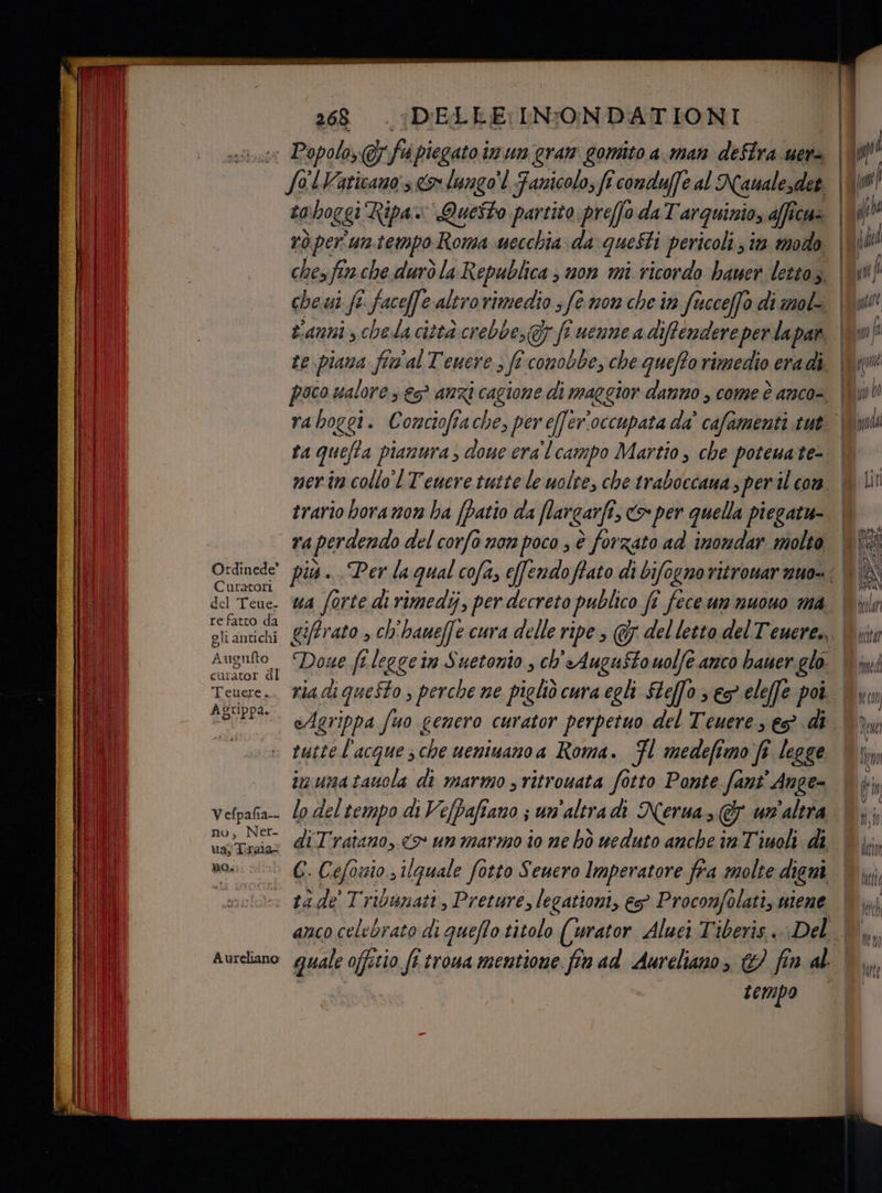 Ordinede’ Curatori del Teue. re fatto da gli antichi Aug rufto ci irator dl Teuere. AZUppa. 268 ‘DELLE: INFONDATIONI : Popolo, fi piegato in un gran gomito a. man defira.uer= dr H Vaticano:s > lungo'l Fanicolo; fi conduffe al Namalesdet ta n hoggi Ripa Questo partito preffo da Tarquinio, afficu= rò per un.tempo Roma wecchia da questi pericoli s i. modo chez fer che durò la Republica ; mon mi ricordo hauer lettoz. ta quefta pianura doue era lcampo Martio , che poteuate- merin collo'l Tewere tutte le uolte, che traboccana s peril con trario hora n0w ba [Patio da flargarfi, > per quella piegatu- ua forte di rimedi, per decreto publico fî fece un nuono ma eAgrippa fuo genero curator perpetuo del Teuere, e di Vefpafia-- nu, Ner- ua; Trala: RO; imumatauola di marmo ; ritrouata fotto Ponte fant' Ange= lo del tempo di Vefbafiano ; un'altra di Nerua, &amp; un'altra Aureliano i cmpo