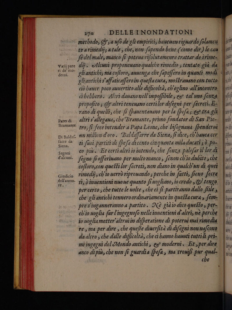 Sta Sn to Bates zia . DELLE TNONDATIONI “.. f@del'male manco fî potenavifolutamenretrattar deirime- Vatijpare dj Alcuni proponenanogualche rimedio s tentato gia -da ri de mo- derni. Bramante syo,ft fece intender a Papa Leone, che bifognaua fpendervi Di Baldat. #2 Million d'oro. Baldaffarre da Siena; ff dice, ch'hamea cer tane da 23 fuoi partiti di (Pefa dicento cinquanta miladucati 50. po- seorai 00 più.» Et certialiriio intendo, che fenza palefaril lordi le) i d'alcuni. /egro fîofferimano per molto manco , fenor ch'io dubito che coftoroscon questi lor fecreti, non diano in qualch'un di quei Giudiio rimedij; ch'io uerrò riprowando ; perche in fatti, fieno fecre dellautto- 13,0 Ummwertioni nuo we quanto fr uogliano, io credo s&amp; tengo. pericerto, che tutte le uolte s che ci ft partiranno dallo files che eli antichi tennero ordinariamente in questa cura» fem- pre s'inganneranno a partito. Nè già io dico questo s per ch'io woglia farl'ingegnofo nelle inuentioni d'altri, nè perche ivvuogliametter’altruiin dieratione di poterui mai rimedia ve ma per dire , che quefte diaerfità di difegni mommafcono da altro s che dalle difficoltà, che ci banno bauuti tuttii. pri- mi ingegni del Mondo antichi, es moderni. (Et, per dire anco di più, che non fî guardia [Pefa, ma‘tronifi pur qual.