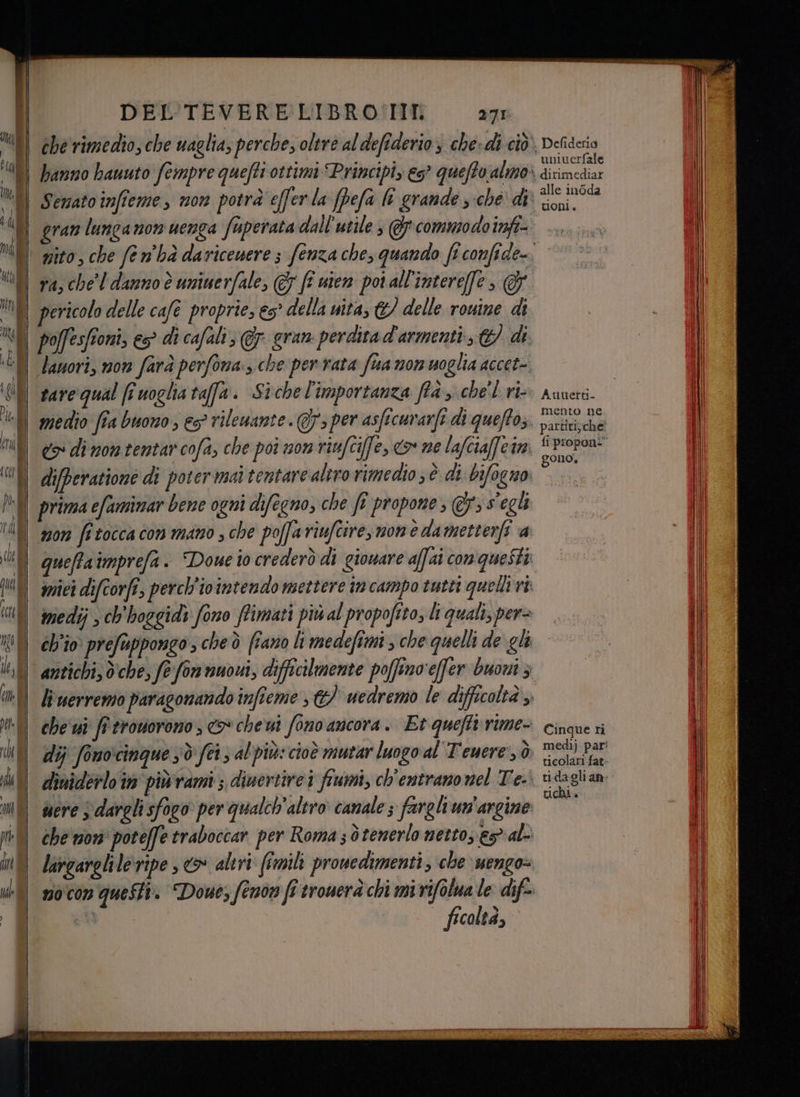 sd J pi dn | | 00) p | DEL TEVERE LIBRO'TIIT 271 hanno hauuto fempre quefti ottimi Principi, es° queto almo» Semato infteme, mon potrà effer la (pefa li grande s ché di gran lunganon uenga faperata dall'utile , @ commodo infi- ra, chel danno è uninerfale, 7 ff uten poi all'intereffe, pericolo delle cafe proprie, 65° della uita, &amp;/ delle rouine di lanori, non farà perfona. che per rata fua non moglia accet- tare qual ff uoglia taffa. Sichel'importanza ffà, che'l ri medio fîa buono , es? rilewante Gs per asficurarfi di queftos. difperatione di poter mai tentare altro rimedio ; è di bifogno prima efaminar bene ogni difegno, che fî propone , @&amp;s'egli queffaimprefa. “Doue io crederò di gionare affai con queSti miei difcorfi, perch'i0 intendo mettere in campo tutti quelli ri: medij > chhoggidy fono ffimati più al propofito, li quali, per= ch'io. prefuppongo cheò fano li medefimi , che quelli de gli li uerremo paragonando infteme , &amp;) uedremo le difficoltà ,. che ui fi tronorono o che ui fono ancora. Et quefti:rime- dij fonocinque sd fei, al'più: cioè mutar luogo al Teuere', ò diniderlo in piùvami ; dinertirei fiumi, ch'entranonel Te. | I ‘| che non poteffe traboccar per Roma ; tenerlo netto, e5 al largarelile:ripe , > altri (imili prowedimenti, che. uengo= mocon questi. Dowes fenon fi trouerà chi mi rifolua le dife- iù ficolta, Defideria univerfale dirimediar alle in6da toni. Auuetti- mento ne partiti; che fi proponi” gono. Cinque ri medìj par: ticolari fat: tidagli an: tichi»