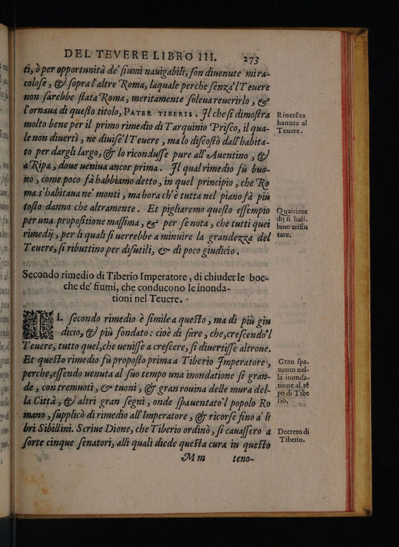 È! Lu ; RI La di | dii i cu | i 03-06 RT y DEL TEVERE LIBRO IH. ‘73 ti ò per opportunità de' fiumi navigabili; for dinenute vira: colofe , &amp;/ fopra l'altre Roma, laquale perche (enza IT euere mon farebbe (tata Roma; meritamente folenarenerirlò ; € l'ornaua di quefto titolo, Parten riseRts. HH chefî dimoffra molto bene per il primo rimedio di Tarquinio Prifco, il qua- Leno diuertì ; ne diuife'lTeuere , ma lo difcoftò dall'habita- to per dargli largo, Gj loriconduffe pure all'Auentino ; a“Ripa ;:-doue uenina ancor prima. Fl qualrimedio fù buo- no’, come poco fa babbiamo detto in quel principio s ché Ro tofto:darno che altramente . Et pigliaremo queffo effempio per una:propofitione maffima, ep per fenota ; che tutti quei rimedi; perli quali fî nerrebbe a minuire la grandezza del Teuerez fi ributtino per difutili, > di poco giudicio. Secondo rimedio di Tiberio Imperatore , di chiuderle boc+ che de’ fiumi, che conducono le inonda- tioni nel Teuere, « LO) Si < (9) L fecondo rimedio è fîmilea questo s ma di più giu ‘dicto, €) più fondato: cioè di fare , chescrefcendo'! Et:queSto rimedio fupropofto primaa Tiberio Fmperatore, percheseffendo nenuta al (iso tempo una inondatione fr grati de. contremuoti; <> tuoni, @ gran ronina delle mura del- Ori Sibillini. Scriue Dione, che Tiberio ordinò, fi canaffero a eM 13 teno- Riueréza hauuta al Teuere, Quairime dij fi hab. bino arifiu tare. Gran fpa- uento nel- la inonda- po di Tibe DO fg Decreto di Tiberio,