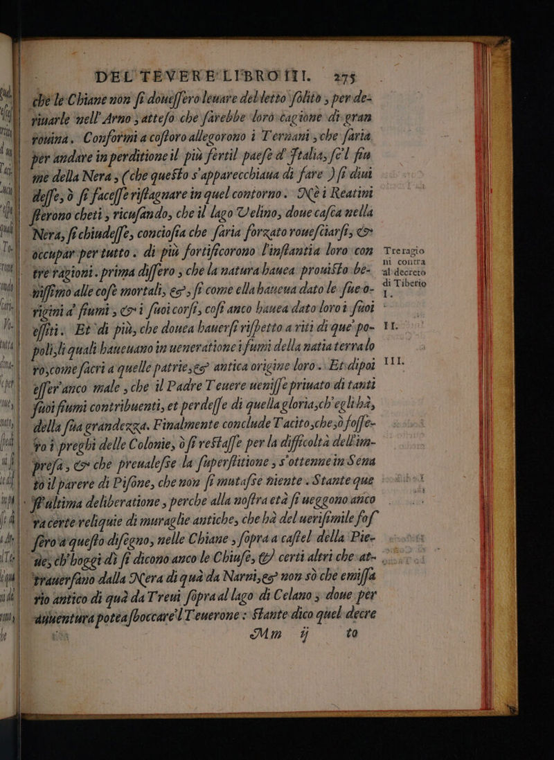 NARO III A E DEL TEVERE LIBRO TIT. 27$. 1 chele Chianenon fi doueffero leware debletto folitò , perde: vimarle ‘nell’Arno 3 aîtefo che farebbe ‘loro cagione di. gran | romina. Conformiacofforo allegorono i Terzani sche faria -. ll per andare inperditioneil più fertil paefe dì Fralia, fel fi i ll medellaNeras(che questo s'apparecchiaua di fare ) fi dini | ©» > | deffes è fi faceferiffagnare im quel contorno. NèiReatini | fterono cheti ; ricufando; che il lago Velino, doue cafca mella Nera, fi chiudeffe, conciofia che faria forzato rouefîtarfi; > | occuparpertutto > di più fortificorono l'inffantia loro con Treragio Uil pre razioni. prima differo ; che lamatura banca prouiSto\be- ‘atdecrero n | mifemo alle cofe mortali, 63°» fî come ellabanewa dato le: fue-0- pe fi ricinia’ fiumi, coi fuoicorfi, coft anco bauca datoloroî fuoi ©. I effiti: Et di più; che douca bauerfivifbetto a riti dique'po 11’ il Ni | poli.li quali banesano tr ueneratione ifumi della natia terralo a il ui voscomefacri a quelle patrieses? antica origine loro. Etdipoi suli il pi effer'amco riale che il Padre Teuere ueniffe priuato di tanti | il feci fiumi contribuenti, et perde[] e di quella gloriasch'egli bà, Il No) della fra grandezza. F imalmente conclude Tacito sche 3ò foffe- pio ll pra | Pot preghi delle Colonie, 0 fi reStaffe perladifficolta dell'im... ill î| prefa , co che preualefse la fuperftitione s'ottenzein Sena il td | 307 parere di Pifone, che mor fe mutafsé mente. Stanteque >®>i | AM + YPaltima deliberatione perche alla woffraetà fi ueggono anto | |. | ld) ‘necerte veliquie di muraglie antiche, che hà del uerifimile fof i| ll fero'a'quefto difegno, nelle Chiane , fopraa caftel'della ‘Pie sona | IT | des ch'boggi dì ft dicono anco le Chiufe, @ certi aleri che ate. 00, fre DAD | il | ‘Prauerfano dalla Nera di qua'da Narnizes” non sò che emiffa __P rio antico di quà da Treui fopraal lago diC elano 3 doue per in, -aifiertura poteafboccare'l T'euerone : Stante dico quel decre