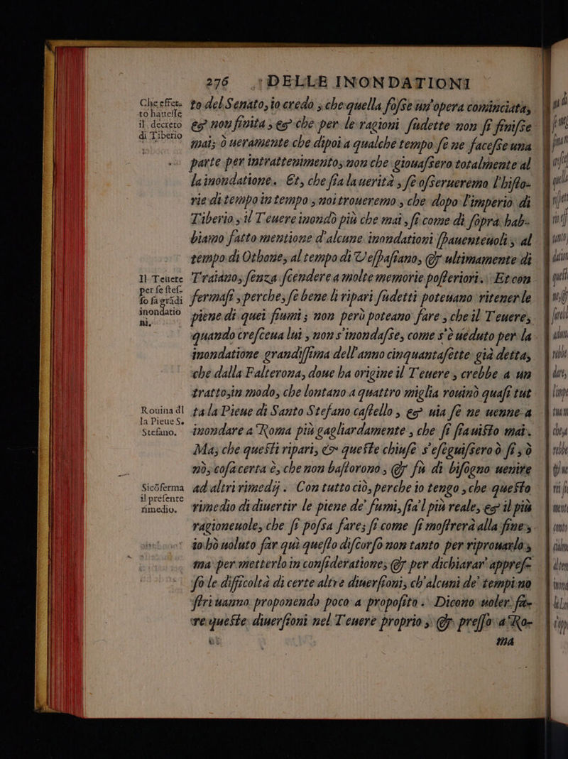 LI | il | | 2756 DELLE INONDATIONI Gaesfe Lo del A} GHALO, io.credo 3 chequella fofse un opera cominciata; | | L) î i deco GGI finita s e3che per le:ragioni fudette non fi finifse. | to 0 mal 0 weramsente che dipoia qualche tempo (è ne facefse una | (na parte per intrattenimentos mon che. giowafsero totalmente al i af lainondatione. Et, che fia lauerità ; fe ofsermererzo l'hiffo- | ql rie ditempotmtempo s mottroueremo sche dopo l'imperio di pe Tiberio y il Tewere imondò più che mai, fî.come di fapra hab: fr f biamo fatto mentione d'alcune inondationi [panentesolizial. Wta! rempo.di Otbone, altempo di Vefpaftano, &amp; ultimamente di | dat H.Teuere T'ratdm0s fenza foendere a molte memorie poferiori.: Etcon | qui È ppi fermafi s perche, fe bene liripari fudetti potewamo ritenerle | vd on pin piene dì quei fiumi; non però poteano fare ; che il Tenere, | fore quando crefceua lut , non s'inondafse, come s'è ueduto perla. | dun imondatione grandi(fima dell'anno cinquantafette già detta, Yui che dalla Falteroma, done ha origine il Tenere, crebbe a un \bn, trattozin modo, che lontano a quattro miglia rouinò quafi tut | limp Rovina di pala Piewe di Santo S tefamo caftello , &amp;s° wia fe ne uenne a iui Stefano, «i22013dare a Roma più gagliardamente ; che fi ffauifto mai. | y Ma; che questi ripari, <> queSte chiufe s'efeguifsero.ò fî ;;ò t relke nò;cofacerta è, che non baftorono, @ fu di bifocno uenire \{w Sicòferma adaltririmedi. Contuttociò, perche io tengo sche queSto \tili iprefente. .. tolt Dr oi i 5 7 . Lia da end rimedio. #imedio didiuertir le piene de' fumi, fia'l più reale, es itpià {mn ragioneuole, che ft pofsa fare; fi come fî moftrerà alla:fine- \ im ‘ dohò moluto far quì queffo difcorfo non tanto per ripromarlo» \ cin va per:metterlo in confederatione; @7 per dichiarar' apprefe. Vin fo le difficoltà di certe altre dinerfioni; ch'alcuni de’ tempimo Vin ffri anno proponendo poco a propofità :. Dicono siolerì fra hl, wesqueSte diuerfioni nel Teuere proprio preffoaRo- Vi ) sì ma |