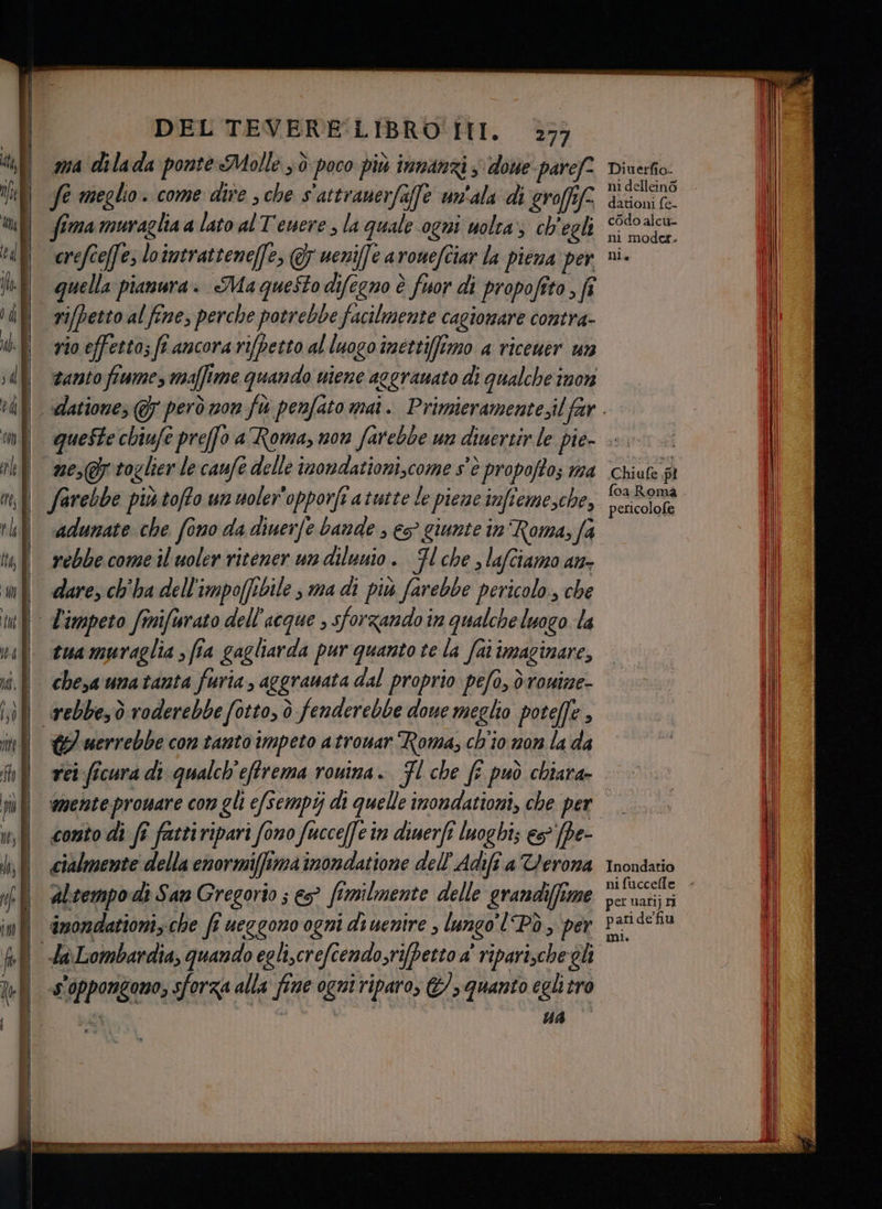 e a ma dilada ponte Molle 3 è poco più innanzi s done pare” fe meglio. come dire 3 che s'attranerfaffe un'ala di eroffife fima muraglia a lato al Tenere, la quale ogni uolra; ch'egli crefîe(fe; loimtrattene[fe, & weniffe aromefciar la piena per quella pianura. Ma questo difegno è fuor di propofito , fî rifpetto al fine, perche potrebbe facilmente cagionare contra- vio effetto; ff ancora rifpetto al luogo imetti(fimo a ricewer un tanto fiume, maffime quando wiene aggranato di qualche înon farebbe più tofto un woler'opporft atwstte le pieme imfieme,che, rebbe come il uoler ritener un dilunio. Fl che , lafciamo an- dare, ch'ha dell'impo(fibile s ma di più farebbe pericolo, che tua muraglia ; fia gagliarda pur quanto te la fai imaginare, G/ uerrebbe con tanto impeto atronar Roma, ch'io mon la da rei ficura di qualch'effrema rouina. Fl che ff può chiara- mente proware con gli e/sempij di quelle inondationi, che per cialmente della enormiffima inondatione dell'Adifî a Verona altempo di San Gregorio ; e? fimilmente delle grandi(fime amondattoni; che fi ueggono ogni di uenire , lungo! Pò, per UA Diuerfio- ni dellein6 dationi fe- cOdo alcu- ni moder. Ta Chiufe di foa Roma pericolofe Inondatio per uari) ni paride fiu mi.