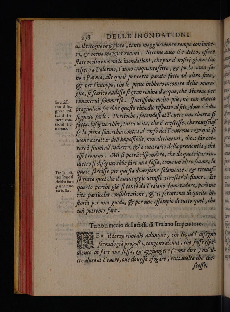 333 ‘DELLE INONDATIONI uail ritegno maggiore , tanto maggiormente rompe conimpe: to, > mena maggior rowina . Sicome anco fi è detto, effene frate molto enormi le inondationi, che pur a' noftri giorni fue no a Parma, alle quali per certe parate’ fatte ad altro fine» glie, fi fcaritò addoffo fî gran ronina d'acque, che $terono per Inecili Yizzazerni Sommerfe - Fnetiffimo molto più ; nè-con manco Hu os pregiudicio farebbe quefto pese fegnato farlo . Percioche , facendofi al T'euere una sbarra fi ii fatta, bifognerebbe, 00. fe la piena fouerchia contra al corfo delT'emerone +<o qui fi viene atrattar dell'impoffibile, mon altrimenti , che a far cor- rerci fiumi all'indietro, ©) a contrario della prudentia, che effi trowano. Mi fi potrà rifbondere, che da quelriparown- dictro fi difecnerebbe fare una foffa, come un'altro fiume, la De la di. quale feruife per queffa diuerfione folamente » €s° riceuefs Leone fe tutto quel che d’auantaggio ueni(fe acrefcer'il fiume» «Et puna nuo questo perche già fi tentò da Traiano Fmperadore, però me rita particolar confideratione 7 ci feruiremo di quella ht» | fforia per una guida; @ per uno e[fempio ditutto quel , che moi potremo fare . | bat Terzbirimedio della foffadi Traiano Imperatore» PA DE Er jlserzo rimedio adungue » che feuel difezaò Hr /econdogia propoffo, tengono alcuni , che Jojfe pe diente di fare una fo(fa, € aggiungere (come dire ) un'al tro alueo al Teuerez one doue[fe sfogare s tuttamolta che” cre ff cOM(E \ DA ticol jatt: