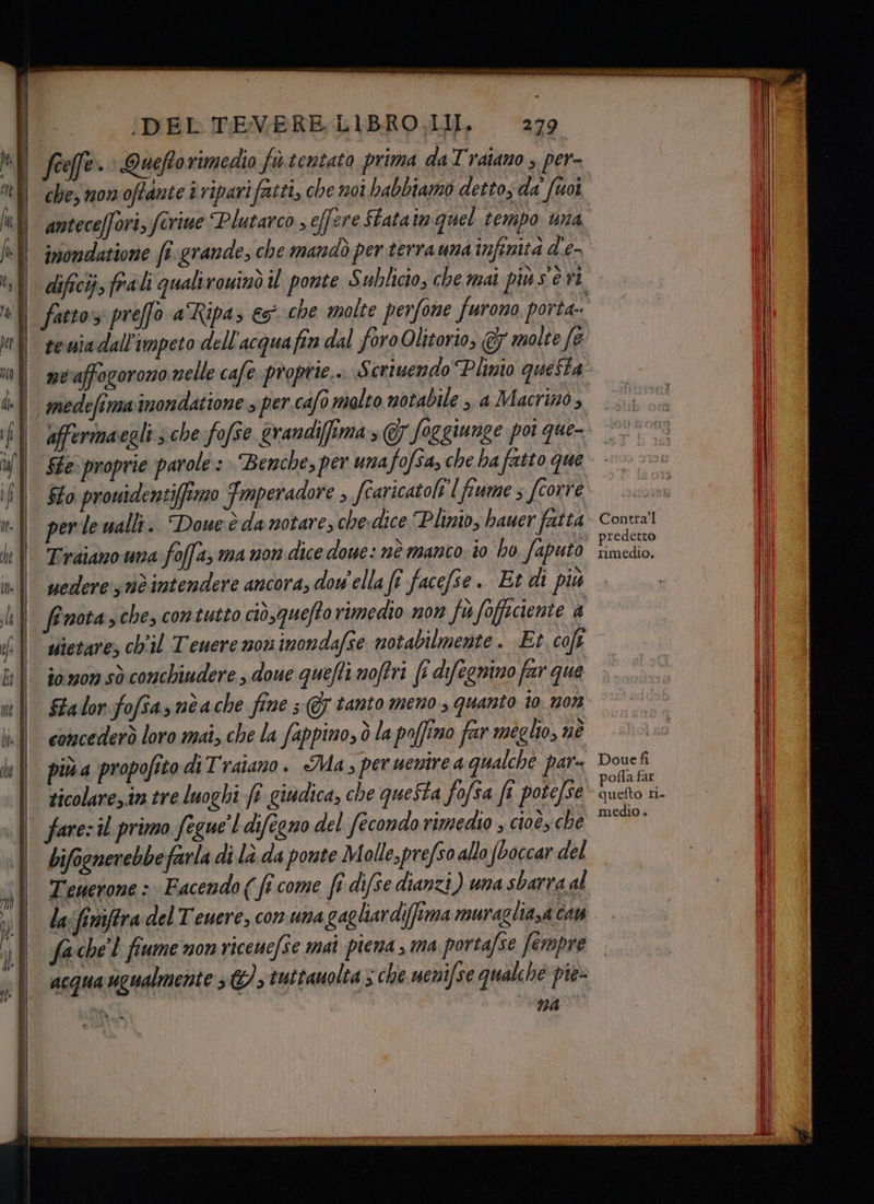 eco medefimainondatione » per.cafo malto notabile , a Macrinò , affermacegli ; che fofse grandiffima, @7 foggiunge poi que- fto prowidentiffimzo Fmperadore , fcaricatoli [fiume s fcorre per lewalli. Doueè da notare, chevdice Plinio, bauer fatta Traiano una foffa; ma non dice doue: nè manco io ho faputo vedere: nè intendere ancora, dow'ella ft facefse . Et di più Contra'l : predetto rimedio, sietare; ch'il Teuere nou inondafse notabilmente. Et cofe iomon sò conchiudere , doue quefti moffri fi difegnino far que Sta lor fofias nè ache fine ; @7 tanto meno, quanto 10: 12073 concederò loro mai, che la fappino, ò la poffino far meglio, né piùa propofito di Traiano. Ma, per uentrea qualche par= ticolare,in tre luoghi (è giudica, che questa fofsa fi potefse farezil primo fegue'l difegno del fecondo rimedio ; cioè, che bifoenerebbe farla di là da ponte Molle,prefso allo (boccar del Doue fi \ pofla far quefto ri. medio » fa:che'l fiume non riceuefse mai piena > ma portafse fempre 74