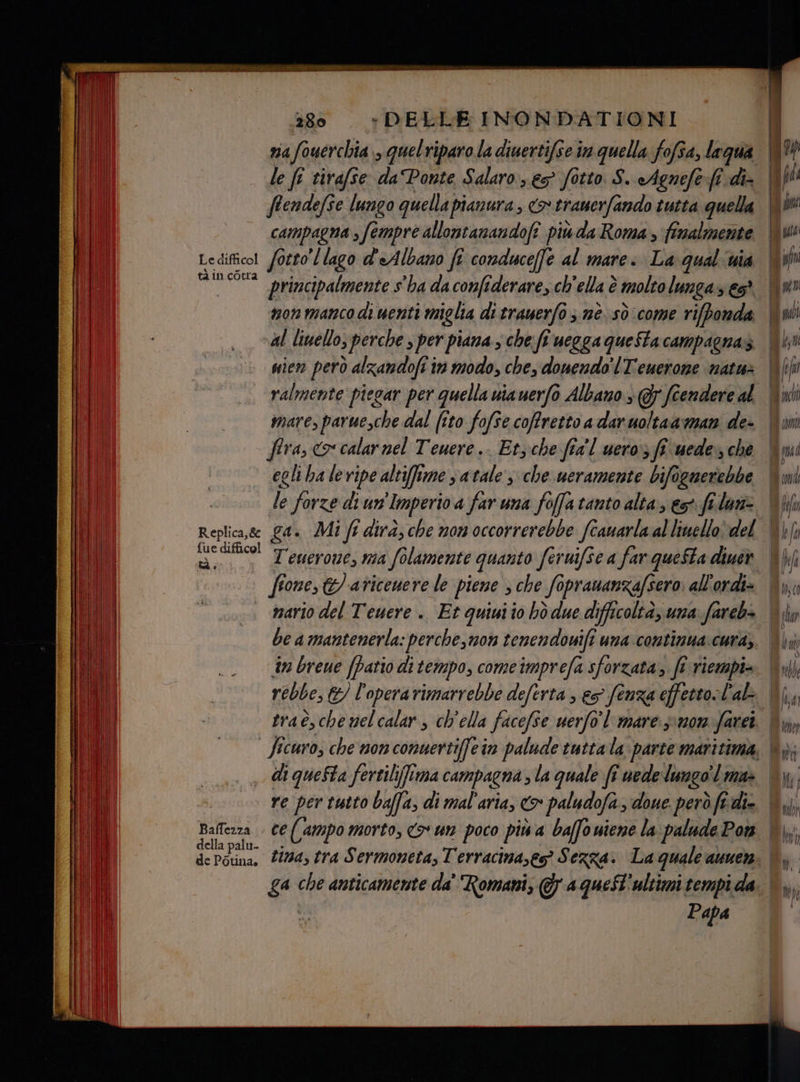 tà in corra 280 *+DELLE INONDATIONI via fouerchia,, quelriparo la diuertifse in quella fofsa, lagua le fi tirafse da Ponte Salaro, e fotto S. «Agnefe:(î di- ftendefse lungo quella pianura, <> rramerfando tutta quella campagna , fempre allontanandofî piuda Roma , finalmente non manco di uenti miglia di trauerfo 3 nè sò come rifbonda nien però alzandofi in modo, che, donendo'lTeuerone natu mare, paruesche dal (îto fofse coffretto a dar uoltaaman de- fira, ox calar nel Teuere.. Etyche fia'l uero; ff uede», che egli ha leripe altifime satale s che ueramente bifogmerebbe le forze di un'Imperio a far una foffa tanto alta, es fida tà è Baffezza . della palu- de Potina, mario del Teuere .. Et quiuiio hò due difficoltà, una fareb+ be a mantenerla: perche, mon tenendouifi una continua:cura, n breue (patio di tempo, comeimprefa sforzata,. fi riempi= rebbe, € E) l'opera rimarrebbe deferta , es fenza effetto l'al di queSta fertili]ima campagna ; la quale fi uede lungo l ma» Papa | fi met tchi cora lefa ld