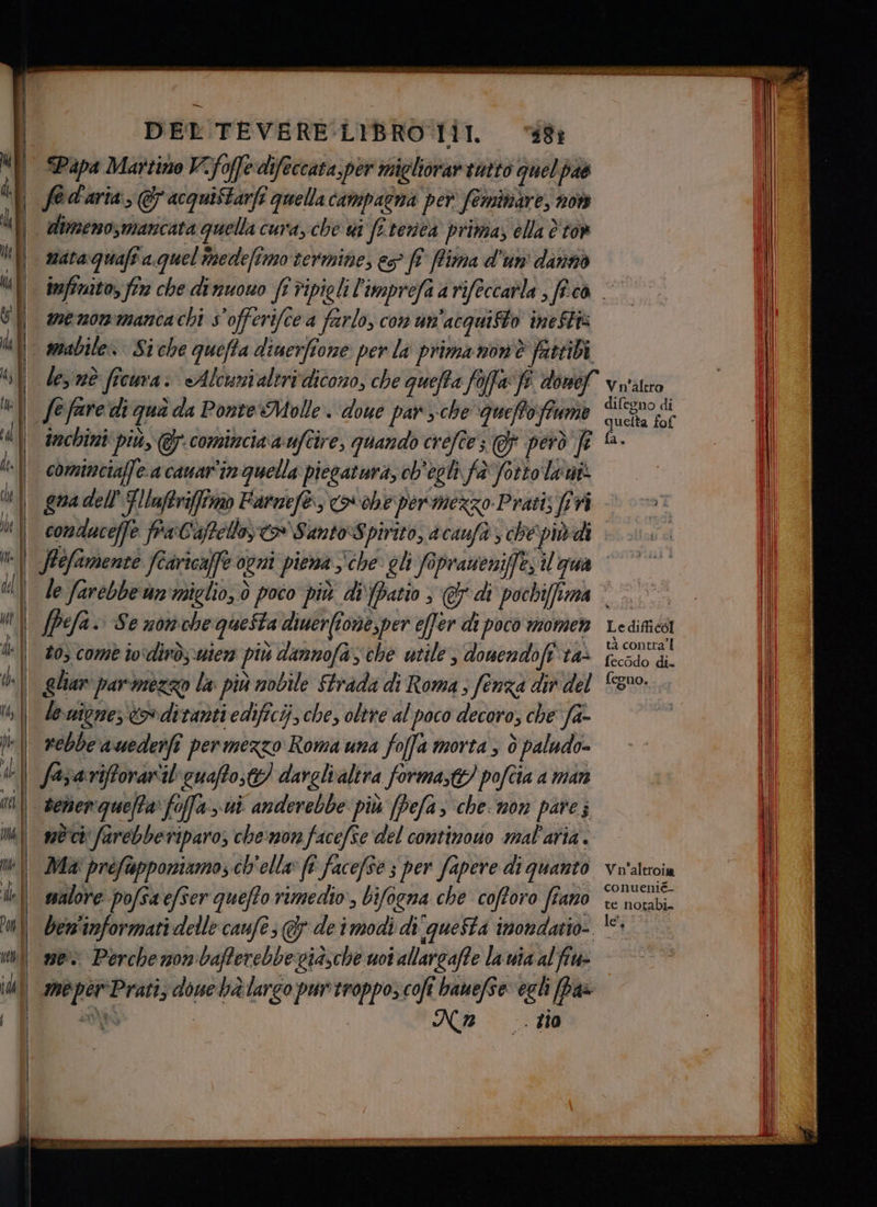 Mil Papa Martino V-foffedifeccata,per micliorartntto quelpas i | f@d'aria, & acquiftarfi quella campagna per feminare, not ti! dimeno,maricata quella cura, che vi fi renea primas ella è tov i 2ataquafîa quel imedefimo termine, eo fî Pima d'un' ditnnò Ul ineftwito, fire che dinuouo ff ripieli l'imprefa a rifeccarla , fico | vi menommancachi s'offerifcea farlo, con un'acquisto ineSti Ù | amabile» Siche quefta diuerfione per la prima nonè fattibà ‘ll des nè ficura: «Alcunialtrivdicono, che quefta foffa: fe. donef Vu'altro | fefare di qua da Ponte Molle. doue par sche ‘queffo fiume Si | trechini più, @. comincia a'uftire, quando crefte; Gf però fr A. | cominciaffe a cauar'in quella piecatura, ch'egli fa fotto laut ù \ guadell Glluftrifffmo Farnefè) > ohepermezzo Prati; pr | condaceffe fra:Caffello, > SamtoSpivito, acaufà , ché pivdi || JPefamente fcaricaffe ogni piena che: eli fapraueniffe il gua Ul le farebbe un'miglio, Ò poco più dipatio ; @di pochiffima © © ni fpefa. Se nonchequeSta diuerfione,per effer di poco momen Ledinica Ù | 20 comè ivdirò,.wiera più dannofas che utile , donendoft ta> raf i, | glian parmezzo la più nobile Strada di Roma ; fenza dir del 3%. || denione, oditanti edificij che, oltre al poco decoro; che fa- pe| rebbe auederfî permezzo Roma una fofa morta , è paludo- dl fase riftorariil' cuaffo;t) darelvalira forma;t!) pofcia a man re selen queta: foffa > ui anderebbe più (Pefas che non pare; m\ sè farebbetiparo; che:mora facefse del continouo mal'aria. ne| Mia preftapponiamo; ch'ella» f facefse 3 per fapere di Quanto Vi'altroia del ssalore pofsa efser queffo rimedio, bifogna che cofforo fiano Li ui ben'informati delle caufe; @& de i modi di questa imondatio- 105 unì me Perche nombafferebbexwidsche uoi allargaffe la via alfiu- IU meperPrati, douebà largo purtroppo; cofî banefSe: egli pas