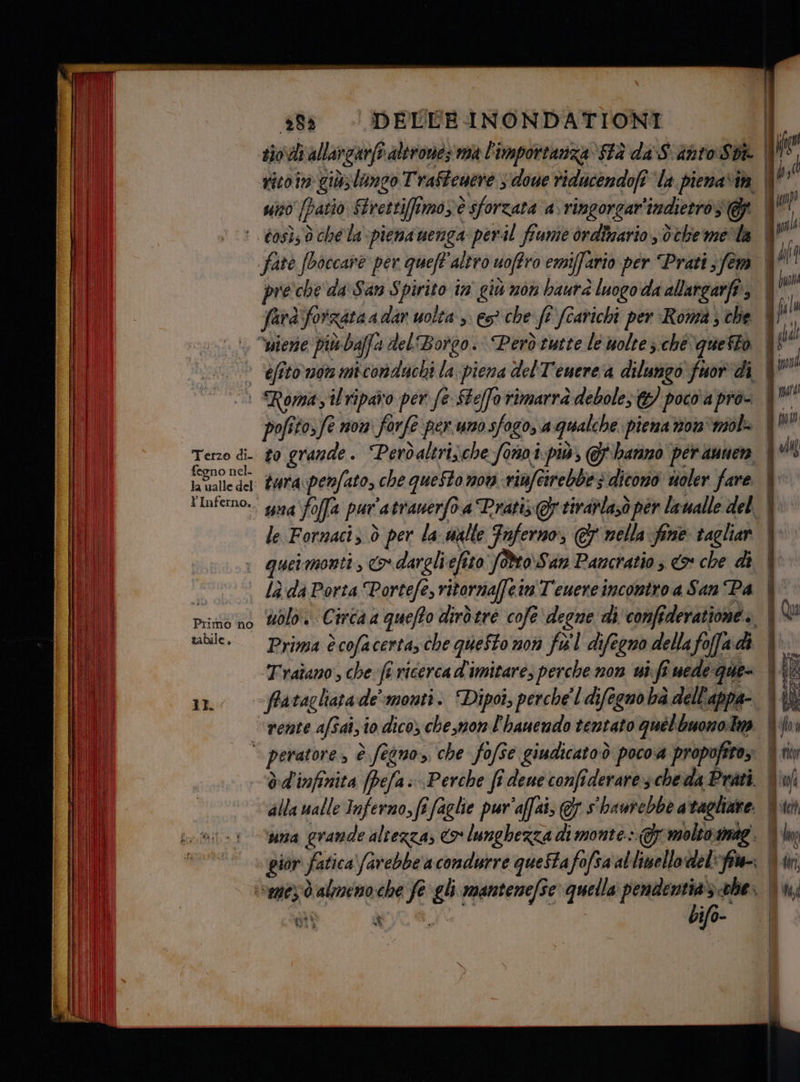 +88 - DELEBINONDATIONI rico in giù; lungo Traffenere ; doue riducendofi la pienavih | uno (patio Strettiimozè è sforzata a.ringorgar'indietros g | pre che da San Spirito in giù non baurà luogo da allargarft, gs” farà; Yorrataa dar uolta s: es che ft fi fcarichi per ‘Roma; che | fi Terzo di- fegno nel. ta valle del YInferno, pofito,fe non forfe perno sfogo, a qualche piena non ‘mol to grande. Perdaltri;che fonoi-più, @ hanno per aumen tura:penfato, che queStomow vinfeirebbes dicono uoler fare | suna foffa pur ’atranerfo a Prati Gr tirarla;ò per laualle del |: le Fornaci, ò per la walle Tuferno, © nella fine tagliar | quermonti, o dargli efî tto foMo\San Pancratio ; € che di | lè da Porta Portefe ritornaffeinT'euereincontro a San Pa | ublo. Circa a queffo dirdere cofe degne di'confî deratione» | Prima è cofacerta, che questo non fel difegno della fo ofa di 4 Traîano, che fi ricercad'imitare, perche non vi. fi uede que (RIE fra tagliata de’ monti. Dipoî, perche'l difegno ba dell'appa- 4 {è rente afSai,10 dico) che,mon l'hauendo tentato quel buono: Im | òd'infinita [pefa Perche fî deue confiderares cheda Prati. i alla walle Inferno, fi faglie pur'affai; € s haurebbe a taglinte. I una grande altezza; o lunghezza di monte.» T molto. smae. | gior fatica farebbe a condurre questa fo fofsa al limello del: vi | IL al ù bifo-