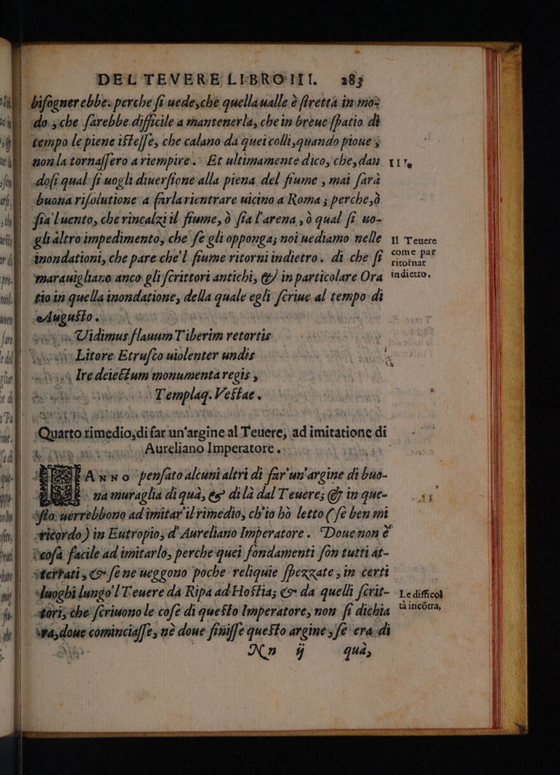 bifogner ebbe» perche fî uedesche quellaualle è fretta im moè do sche farebbe difficile a mantenerla, che in breue [patio di tempo le piene ifte[fe esche calano da quei colli,guando pioue nonlatornaffero a riempire. Et ultimamente dico, che, dan dofi.qual: fr. wogli diuerfione alla piena del fiume , mai farà ‘buona rifolutione a farlarientrare uicino a Roma ; perche,ò fia luento, cherincalzi il fiume, ò ftal'arena,ò qual fe uo- glialiro impedimento; che fe gli opponga; noi nediamo nelle smondationi, che pare chel fiume ritorni indietro. di che ft mmaranigliaro anco glifcrittori antichi, (&/ in particolare Ora tio.in quella imondatione, della quale egli fcriue al resp di ceste isgeni | n} i» Uidimus flauum Tiberim retortis iv Lirore Etrufto wiolenter undis \ Ire deiebtum monumentaregis ; dj ARP S ESTE Praga VeStae . + RD A piAureWano FNEGSART RR “flo; eb ire adi imitar'il clin ch'io hò paia ( Ù Ù aa) mi sluoghi lungo lTewere dà Ripa ad'Hostia; > da quelli ferit- age cominciai, nè è done finiffe questo argine 3fe'era-di No $ guà, Le difficol tà incotra,