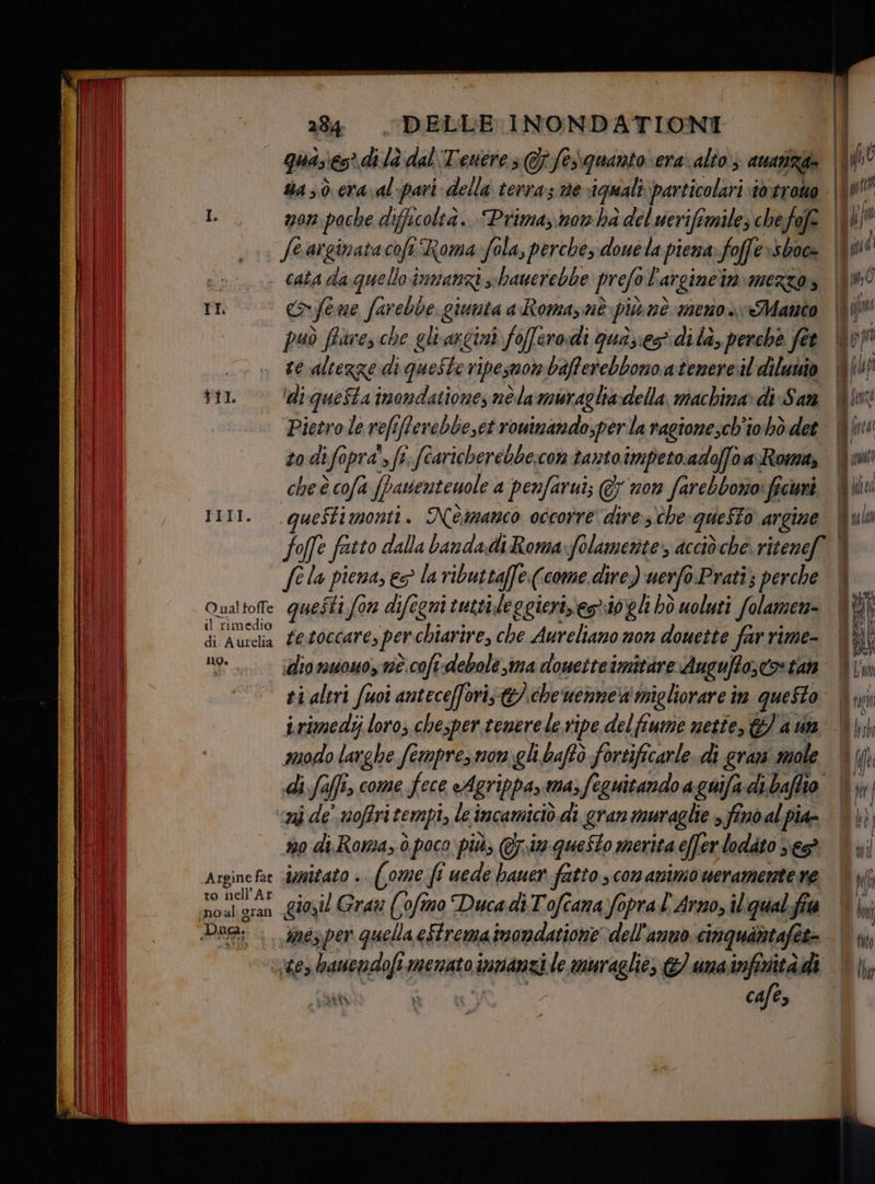 mon poche difficoltà. Prima,now ha del uerifimile; che fofe fo arginata cofi i Roma Sola, perchés douela piena fo offe shoe TI n fe me farente giunta a Romane più né menos Manto PELI. O ual foffe il rimedio di. Aurelia 10 Argine fat to nell’Ar no al gran re altezge di queste ripesmorn bafferebbono atenere:il dilunio ‘di questa imondatione, nélamurachia:-della, machina di-San ‘Pietro le refî iNlevebbeset roninando,per la ragione;ch'io bò det todifopra', fi. fcaricherebbe:con tanto impeto.adoffoa- Roma, IU (etto ueStimonii. Némanco occorre dire:s'che questo argine fela piena, es la ributtaffe (come dire) uerfo.Pratî; perche questi fon difegni tuttileggierizesriogli bò uoluti Solamen- fe.toccare, per chiarire, che Aureliano non douette far rime- idio nuowo, nè coft-debole ma douetteimitare Augufto,to tan ti altri fuoi anteceffori; che uennea migliorare im questo irimedij loro, chesper tenerele ripe del fiume nette, &) a n modo larghe femprez mon. gli baftò fortificarle. di grani mole di faffi, come fece cAgrippa»ma,fe guitando a guifa di baffio n de’ noffri tempi, le incamiciò.di gran muraglie 3 fino al pia 0 di. Roma, è poco più, @r.im-queSto merita effer lodato ve imitato .. (ome fi uede bauer fatto , con animo ueramente re giosil Gravi (oftno Duca di Tofcana.fapra l'Arno, iliqual.fia cafe,