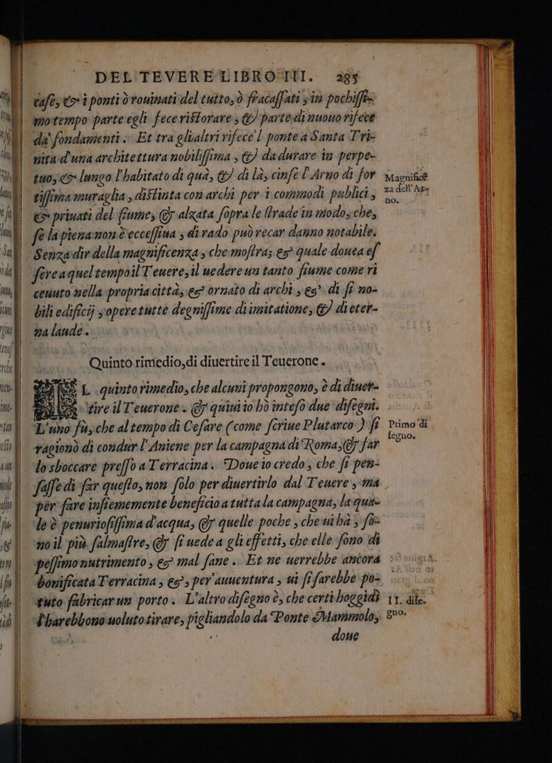 cafe toi ponti ò rouinati del tutto,ò fracaffati sin pochifft= motempo parte egli fece riftorare €) parte di nuowo rifece da fondamenti » Et tra glialeri rifece l pontea Santa Tri- nita:d'una architettura mobilifima , &) dadurare in perpe- | | suo, lungo l'habitato di qua, &/ di la, cinfe l'Arno di for yiamnità tiffirna muraglia, diftinta com archi per 1 commodi pablici 3 224 hr «> primati del fiume, 7 alzata fopra le trade in modo,che, fe la pienamon decceffina s di rado puòrecar danno notabile. ll Senzadirdella magnificenza che moftra; € quale douea ef fercaqueltempoil Tenere, il uedereun tanto fiume come ri cenuto nella propriacittà, es? ornato di archi xs” di ft no- bili edificij soperetutte degnifftme di imitatione, &/ di eter- DA lande .. Quinto rimedio,di diuertire il Teuerone . da (22 L quinto rimedio, che alcuni propongono, è didiuera ASUS tire il T'ewerone.. @quinito bhò intefo due‘ difegni. L'uno fssche altempo di Cefare (come fcriue Plutarco ) fi ragionò di condur l'Aniene per la campagna‘di Roma,(& far losboccare prefo a Terracina. Doueto credo; che fi pen- faffedi fr quefto, non folo per diuertirlo dal Tenere ma ‘per fare infiememente beneficio a tutta la campagna, laquis le è penuriofiffima d'acqua, & quelle poche sche uiba 3 fo no il più falmafire,@ (î uedca glieffetti, che elle fono di pelfimo nutrimento ; e5° mal fane . Et me uerrebbe ‘ancora sà. bonificata Terracina ; €53 per aunentura , ui fifarebbe pos «-.. . n #sto fabricarun porto. L’altrodifegno è, checerti hoggidà 11. die lbarebbonowolutotirare, pigliandolo da Ponte Mammolo, 8°° SE, ‘ done