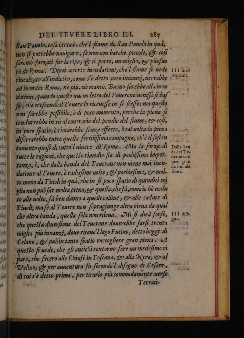 = n= — San Pauolo, cofa certaè, chel finmeda San: Pauoloinqua, | won ff potrebbe navigare; fe mon con barche piccole, @-cofi | faremo forzati far laripa; Gil portò, ummiglio; es piùfuo | aadiRoma.: Dipot acerte imondationi, chel fiume ft-wede 111.inc6 Vimcalzato all'indietro, come s'è detto poco innanzi, vierrebbe PSE. ad imorndàv Roma, nè più; ne manco. Buono farebbe allaimon datione;quando queffo nuowo letto del T'euerone ueniffefitbaf © JB; che creftendoil T'euere lo riceueffein fe feffo; marquefto non farebbe pofpibile, ò di poco momento, perche la piena:fe bondurrebbe in sò alcontrario del pendio del fiume, <> coft, in poco fpatio,ò rimarebbe fenza effetto, ò tal uoltala piema |... ...-, difertarebbe tutta quella fertili(fima campagna, ch'è ilfoffen = tamento quafi di suttol uiuere ‘di Roma. Mala forza di Dalla ban tuttele ragioni, che queSto rimedio fia di pochifima impot- Sta tanza, è, che dalla banda del Temerone nom uiene mat inon- A. ‘datione al Tenere, d radisfime uolte s &amp;) pochisfima, mol. rione. ‘tomeno da Tinoliin qua, chein fî poco (patio di quindici mi ‘Blia mom può fr molta pienases? quellasche fa,come'io hò uedu #0 alle uolte, fà ben danno a quelle colline ; &amp; alle cadute di Tiuoli; ma f@ al Teuere non fopragiunge altra piena da qual che dlirabanda 3 quella fola nontileua. Mi fi dirà forfe, che questa diuerfione del T'euerone douerebbe farfi trenta. ‘miglia più innanzi, doue riceue’l lago Fucino, detto boggi*di | ‘Celimo &amp;) pudîn tanto [patio raccogliere gran piena. «A | ‘quefto fr uede,che glianticoitentorno fare un medefimorri paro; che fecero alle € hiufeinTofcana, <> alla Nera; Gal I | #Delinò; per aunentura fù fecondo È difegno di Cefare 090 >° | “dicuis'è derto-prima, per sirarlo più commodamente uerfo. È Fai Terraci- III. dife- uve ia