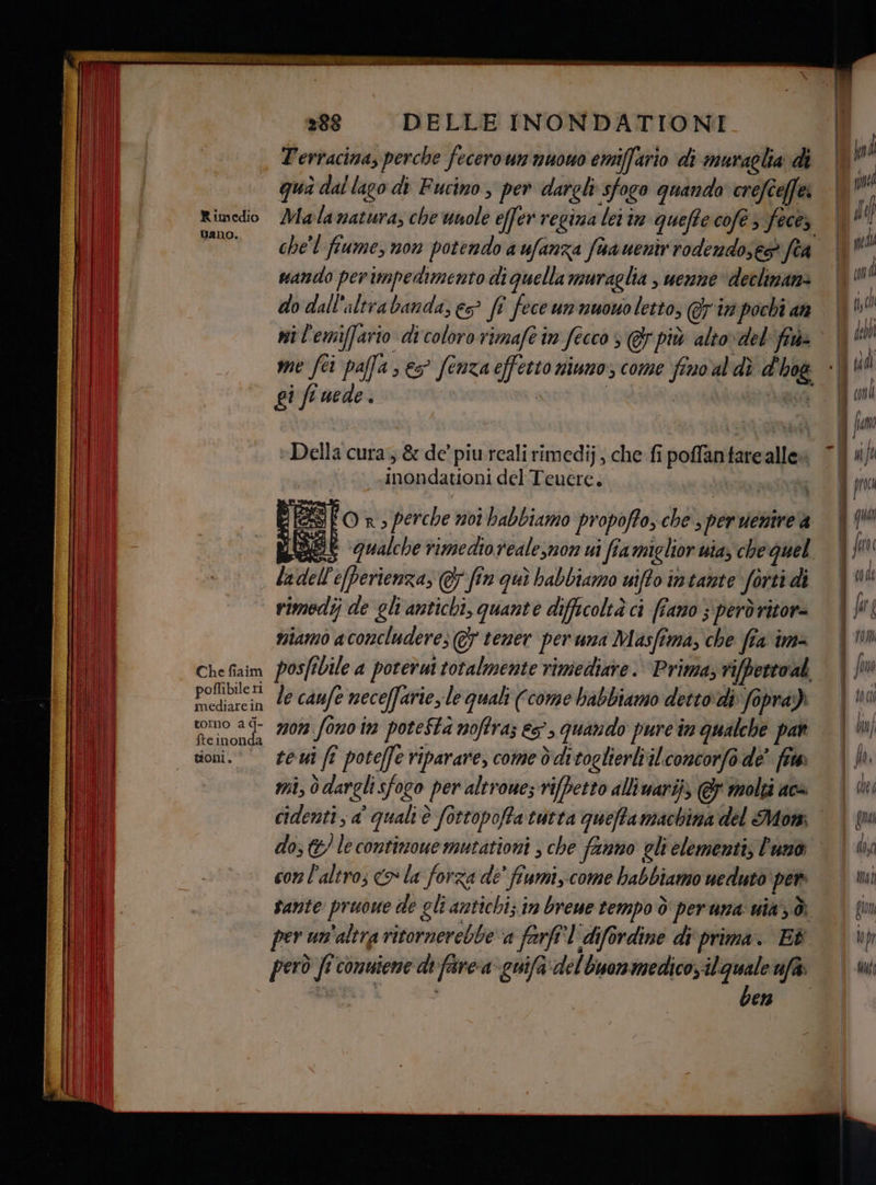 i Terracina, perche fecero un nuono emiffario di muraglia di qua dal lago di Fucino , per dargli sfogo quando crefceffe: Gano. che'l fiume, non potendo a ufanza faauentr rodendose® fea sando perimpedimento di quella muraglia | uenne declinam: do dall'altrabanda, es? ft fece umnwowoletto, @7 tr pochi an ni l'emiffario di coloro rimafe in fecco è @r più altovdel fra» gi fe nede. Della cura, & de’ piu reali rimedij; che fi poflantare alle» inondationi del Teucre. SEO n, perche moi babbiamo propoffo, che , per uentire'a LIT ladell'e[perienza, & fin qui habbiamo uifto intante forti di dii | rimodij de gli'antichi, quante difficoltà ci (fano ; però ritore tsiamo a concludere; @ tener per una Masfima, che fia im= Chefiaim posfibile a porerui totalmente rimediare. Prima rifpertoal Po tarcin Le camfe neceffarie, le quali (come babbiamo dettodi foprai al tomo 9° 7907 fono 17 potestà noffras es. quando pure în qualche par i doni. few fî potefe riparare, come dditoglieriviliconcorfo de' fr Dl mi, 0darglisfogo per altrone; vifbetto alliwarij @ molti aca I) cidenti ; a' quali è fottopoffa tutta queffamachina del Mor ii) I I 0 conlaltro; «o la forza de' fiumi, come habbiamo uedutò per li 1 Sante pruoue de gli antichi; in breue tempo ò per uma: uia 3: il per un'altra ritornerebbe a farfî'l difordine di‘ prima. E il i però fi comuieme di farca- cuifa del Guonmedico il quale uf ben