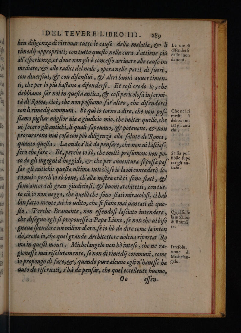 .:DEL TEVERE LIBRO III. 289 ben diligenza di ritrowar tutte le caufe della malatiaseo 4 rimedij appropriati; contutto queto nella cura s'attiene più all'e/perienzaset dowe non gli è conceffo arriuare alle caufe im mediate,» alle radici del male 3 operanelle parti di fuori, con dinerfiui, @&amp; con difenfiui , €) altri buoni auuertimens ti, che per lo più datano a difenderî. Et coft credo to yche debbiamo far noi tn queffa antica, &amp; cofrpericolefa infermi- tà di Romascioèyche nonpolfiamo far'altro , che difenderci conli rimedi communi. Et quìio torno dire; che non pofe ffamo pigliar miglior wia a giudicio mio, che imitar quello,che ui fecero ghiantichi, li quali fapewaro, @\poteuano, o n0% fera che fare è. Et, perche io sò; che molti prefiamono non po- womat- perch'io sò bene, ch'alla noffraetà ci fono frati Sonoiancora di gran giudiciofi, &amp; buoni architetti; contut- 10 ciò i0 107 ueggo, che quelliche forno fati miracolofî, ci hab shin fatto niente,nè ho udito che fi fiano mai uantati di que» ffa» Perche Bramante y non effendofi lafciato intendere, che difegno‘eglifî propone[fe.a Papa Lione fe now che uibifo «grana [pendere un milion d'oro;fe io bhò da dire come lainten gionaffe mairifolutamente, fe non dirimedij communi , come -uuto derviferuati, s'ha.da penfars che quel eccellente buomo, 00 effen- Le vie di difenderfi dalle inon dationi, — Che neiri medij fi debba imi tar gli anti chi. Se fia pof. Qual folle lamtétion di Brami- te. Irrefolu. tione di Michelane gelo.