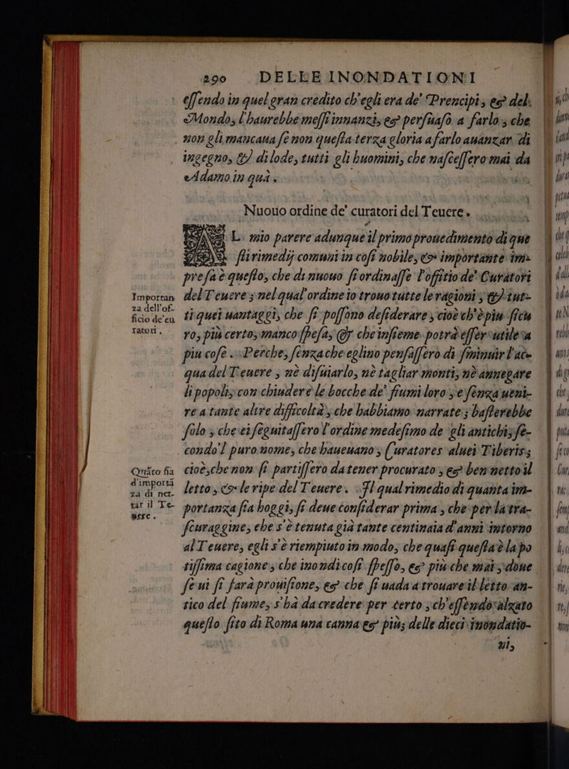 Importan za dell’of- ratori * Quato fia d'importà za di net- tar il Te- merc. «Mondo; l'haurebbe meffti vimnanziz eso perfuafo a farlo; che ingegno, &amp;/ dilode, tutti gli buomini, che crepe mai da eAdamo in Qua» ; Nuouo ordine de’ curatori del To x i Gi parere adunque. il primo prouedimento dit que CDS flirimedij comuni im coft nobilese> importante im» pre 9 è queto, che di nuowo fi ordinaffe ? offitio: de Curatori delTeucre 5 nel qual'ordineio trouotuttele ragioni se tut> ti quei wantaggi, che fi poffono defiderare cioè h'è pi: ficu ro, più certo;mancopefas G cheinfieme potràeffersutileva piu cofè «Perche, fenza che eglino penfaffero di frnivuirt dle quadelTenere ; mè difuiarlo, nè tagliar monti; nè annegare li popoliz:com. chiudere le bocche de’ fumi loro sefenza ueni- re atante altre difficoltà, che babbiamo marrate:; bafferebbe filo > che‘cifeguitaffero l'ordine medefimo de ‘gli antichi;fe- condo] puromome; che bauewano% ((uratores‘aluei Tiberiss cioè,che nom: fî partifero datener procurato; es® benmettoil letto, cole ripe del Tenere. «Fl qualrimediodi quanta nà portanza fia hog gi; fi fi deue confi derar prima , che per latra- fouraggine; che s'è tenuta già tante centinaia d'anni intorno ‘alTeuere, eglis sé riempiuto in. modo; che quafi queffat è lapo ti iffima cagione; che inondicofi fpefo, es? piu che maiidone fe ui fî farà promftone, esche fi uada arrouare'it'bettoran- tico del fiume, s'ha dacredere per certo sch'effendoralzato quite fi Gto di Roma una canna es più; delle dieci inondatio- e 70