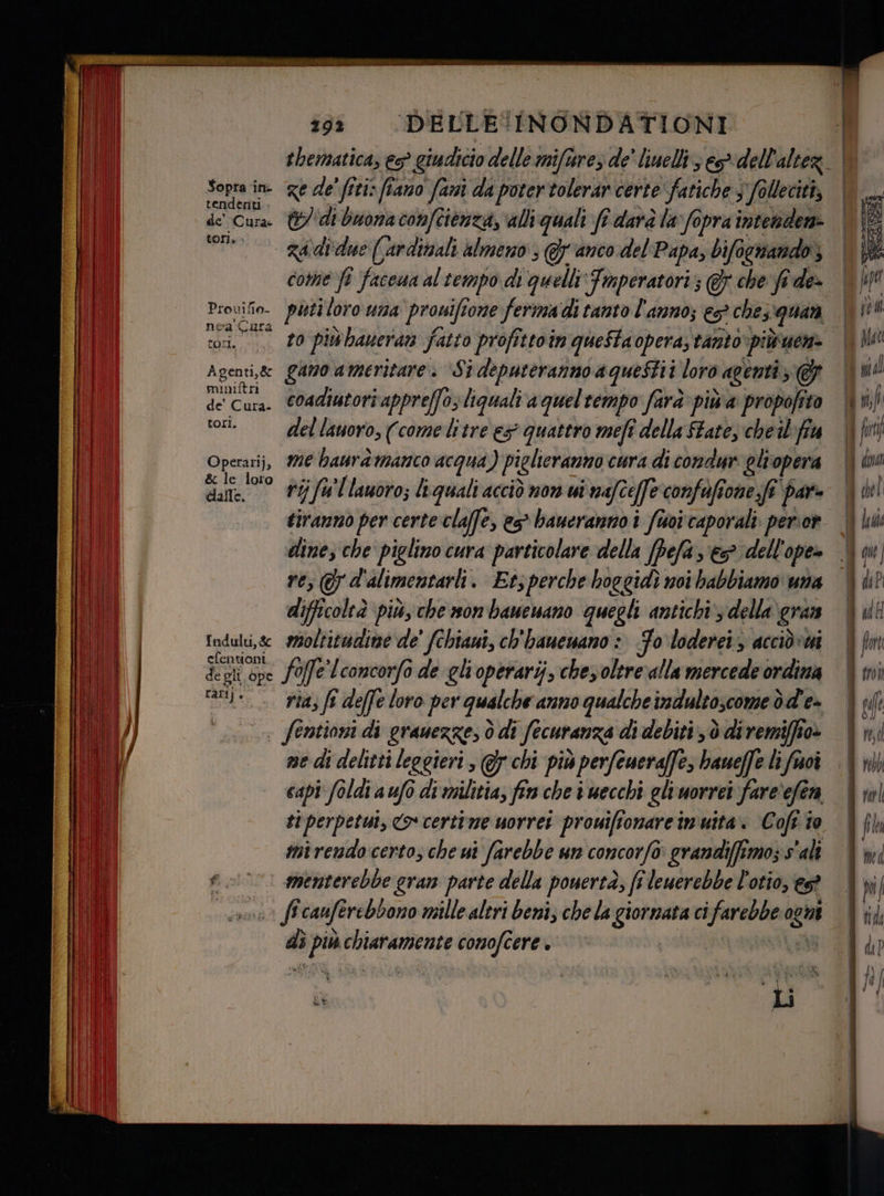Sopra in- tendenti de’ Cura: tori.» Provifio- nea ‘Cura COm. Agen t1,&amp; mimitrn de' Cura. tori. Operarij, dalle. Indulti, &amp; efentioni de gli ope Lari} + 29? DELLE INONDATIONI thematica, es? giudicio delle miftres de' linelli ses dell'alter. | ge de' fici: fiano fami da poter tolerar certe ‘fatiche, s follecità, | &amp;/ di buona confcienza, alli quali fî darà la fopra intendere come fi facena al tempo di quelli Tmperatori; &amp; che fide- | piti loro una prouifi ome ferima di tanto l'anno; es che; ‘quan | to più haueran fatto profittoin queStaopera, tanto POTA A gano ameritare. ‘Si deputeranno aqueStii loro agenti ; coadiutori appreffas liquali aqueltempo farà piùa profe 10) del lauoro, (come litre ex quattro mefî della ftate, cheil fa me haurd manco acqua) piglieranno cura di condue gli opera ri; fu'llauoro; liquali acciò non ui i mate[fe confofione.fi par- tiranno per certe claffe, es* baueranno i foi caporali. perior dine; che piglino cura particolare della VELE es dell'ope» re; 7 d'alimentarli. Etsperche hoggidì noi habbiamo una difficoleà più, che won banenano quegli antichi’, della gran moltitudine de' fchiani, ch'bauenano : Fo loderei > acciòvmi foffe Lconcorfa de gli operarij, chez oltre‘alla mercede ordina ria, (î deffe loro per qualche anno qualche indultoscome dd'e= me di delitti leggieri, @5 chi più perfeueraffes haueffe li frsoî capi foldi a ufo di militia, fin che i necchi gliuorrei fare‘efen ti perpetut, Co certime uorret prouiftonareimuita. Coft to mirendo certo; che ui farebbe un concorfo grandiffimoz s'alî menterebbe gran parte della pouertà, fi leuerebbe l'otio, es “ pati sciato comofcere è 3 a Pv. * } Li