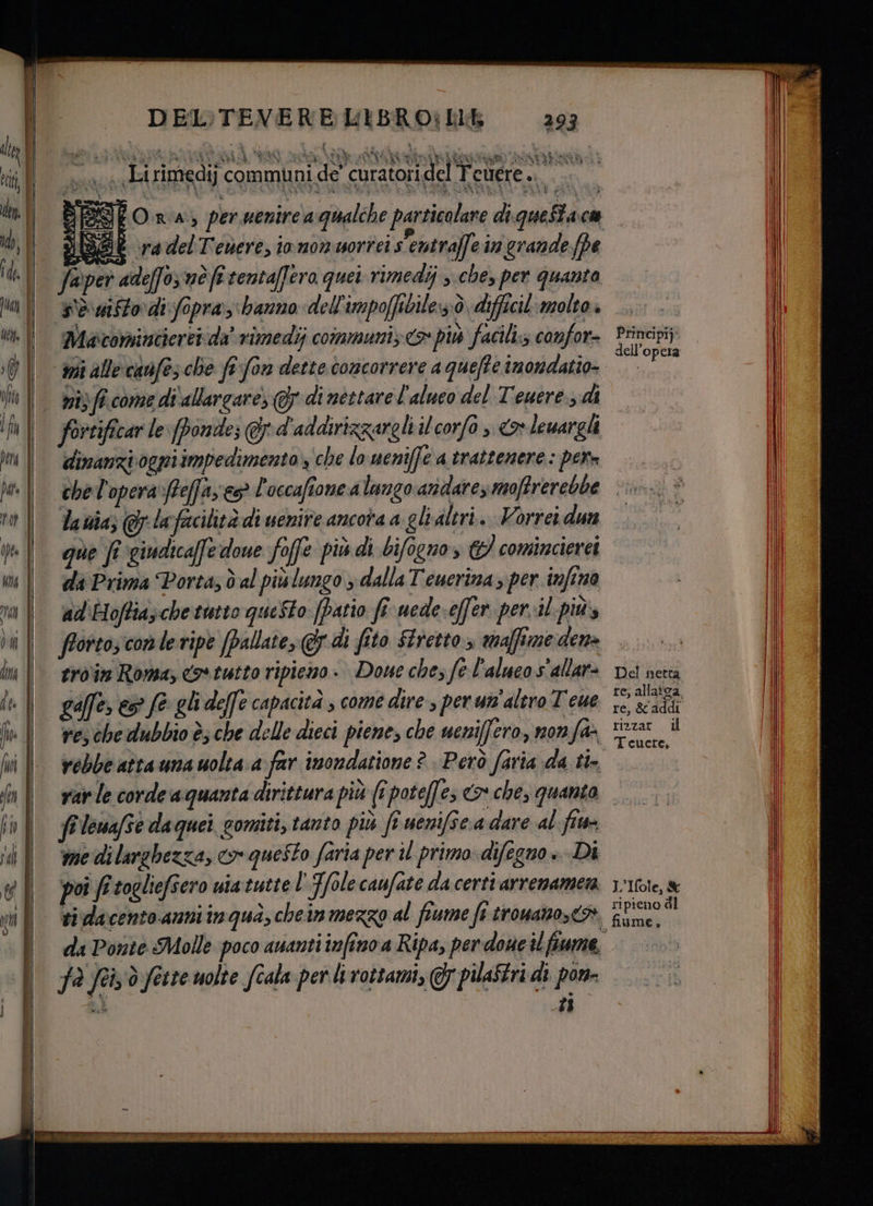 n uh Ò sé d; so; è OI! tania i % A | £ Pa i, î Y 30 NAR ni 3 NS PRETE ap : 29 N: xt Ki, vi Te “ cu a Lirimedij communi de' curatori del Teuere .. è #° faper. ade(fo; né fi tenta/] ero quei rimedij che, per quanto sè dfto di fopra hanno dell'impoffibile::ò difficil molto Macominiieret da’ vimedij communi; <> più facili;s confor- wii alle canfes che fi fon dette concorrere a quefte imondatio- ni) fi come di'allargare; dinéttarel'aluco del Teuere., di fortificar le [ponde; &amp; d'addirizzareli il corfo , <> lewargli dinanzi ogni impedimento, che lo ueniffe a trattenere: pere chel'operaftefay es È occafione a lungo andare moffrerebbe Ia via; lafacilità di uenire ancora a glialtri. Vorrei dun que fi giudicaffe doue foffe più di bifogno, 3 comincierei da Prima Porta, dal più lungo > dalla Teucrina si per infino ad'Hoftia;che tutto queSto- [patio fi uede-effer per-il più fotto; come ripe (Pallate, &amp;5 di fito Stretto, malfime den» ero'im Roma, co» tutto ripiemo ». Doue che fe l'alucos'allar» gaffe» es fe gli deffe capacità ; come dire per wi altro Teue re, che dubbio è; che delle dieci piene, che ucniffero, nonfa- rebbe atta una uolta a far inondatione ? Però faria da ti Principij fr leuafe daquei gomiti, tanto più ft uenifsc:a dare al fiu- me di larghezza, o questo faria per il primo difegno» Di poi fi togliefsero uiatutte l'T/ole caufate da certi arrenamena fa fei:ò ferre uolte fiala per li rottami, G} pilaStri di pon- A 17 ON