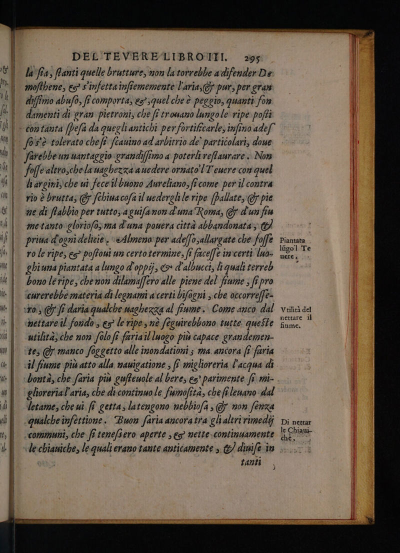 la‘ fra, franti quelle brutture, non la torrebbe a difender De moffbene, es? s'infetta infiememente l'aria, pur, per gran diffimo abufo, fi comporta, es’ squel che è peggio, quanti for dinini di eran pietroniz che ff tromano lungole ripe pofti | fos'è tolerato chefe fi fcauino ad arbitrio de’ particolari, doue farebbeumuantaggio grandi(fimo a poterlireffaurare .. Non fo valtro,chela'naghezza auedere ornato’! T'emere con quel li avginische ui vice ilbuono Aureliano, fi come per il contra rio è bruttas (& fchinacofa il uederglile ripe (ballate, @y pie ne di ftabbio per tutto, a quifanon d'una Roma, &d'unfia metanto gloriofo, ma d'una powera città abbandonata; priva d'ognidelicie, “Almeno per ade e(Josallargate che foffe role ripe; € poffoui un certo termine, fi faceffe invcerti luo» ghiuna piantata 7, lungo d'oppij, co d'albucci, liquali terreb bono leripe, chewon dilamaffero alle pieme del fiume ; fi pro carerebbe materia di legnami a'certi bifogni >. che occorreffe- 10.) ff daria qualche magbezza al fimme. Come anco dal ‘bettare il: forsdo es le ripes nè î foguirebbono tutte. queste utilitàsche non folo fi faria til luogo più capace grandemen- ‘tes @ manco foggetto alle inondationi ; ma. ancora [îfaria gliorerial'aria, che di.continuo le fumofità, che fî lenano dal letame, che uì. fi getta; latengono nebbiofa > @ non fenza qualche infettione . Buon faria ancoratra gli altririmedij ‘communi, che fî tenefsero aperte s es mettecontimuamente Piantata . logo l Te UEIE è rd Vtilità del nettare ll fiume. Di nettar che, Ì anti