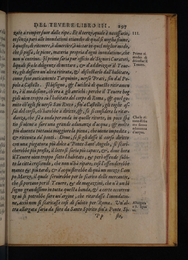 0T0l= DEL TEVERE-LIBRO TTI. 297 gato a romper Yfuor dalle ripe.» Et il'terzosquale è necéffario, etfenza part alle imondationi etiandiodi ‘qualfe uoghafiumes che fî poffa 3 le piene, materia propria d'ogni imomdationesche mon w'entrimo. Fl primo faria pur officio de Signori Curatori, lignali frale diligenze dimettare, &amp; d'addirizzar il T'eue- resglideffero un'aleravitirata, &amp; difcoftarlo dall babitato, come fece anticamente Tarquinio, nerfò Prati, fin dal Po- polo aCaffélo. Flbifogno, @ l'utilità di queSto ritiramen mito ch'egli pi uerfo San'Rocco 3 fin'a Caffello,, gli toglie af danzasche fa a onda per onda im quelle ritortes în poco (da zio fi uienta fareuna grande adunanza d' acqua ; &amp; molto più diuenta tuttauta maggiore la piena, cheiene impedita , <> ritenta da' ponti . Dome, fe fi glideffe il corfo diritto C01. UNA piegatura più % dolce.a Ponte Sant ‘Angelo, ft fîari- cherebbe più prefto, il letto fî faria più capace, i doue bora ilTeuere uiemtroppo fotto l'habitato ; eg però offende fubi- to la città icrefe endo ; che non u'ha riparo; cofe el sessi manco é5° più tardi; <> S'acquifferebbe di qua un mezzo Cam Chele ri torte dl fiu me fanno adunanza d'acqua, che. ft portano peril Tenere, es de magazzini, che n'è unbi ze ui fe potrebbe fare un'arginé sche ritardaffe l'imomdatio- me,dcciò mom fî fcaricaffe coft di fubito per Roma... Vn'als tra Pre faria da o fare da Santo $ pirito fin'a Ponte, Si vp fa Altafdata as. $ piu” to,