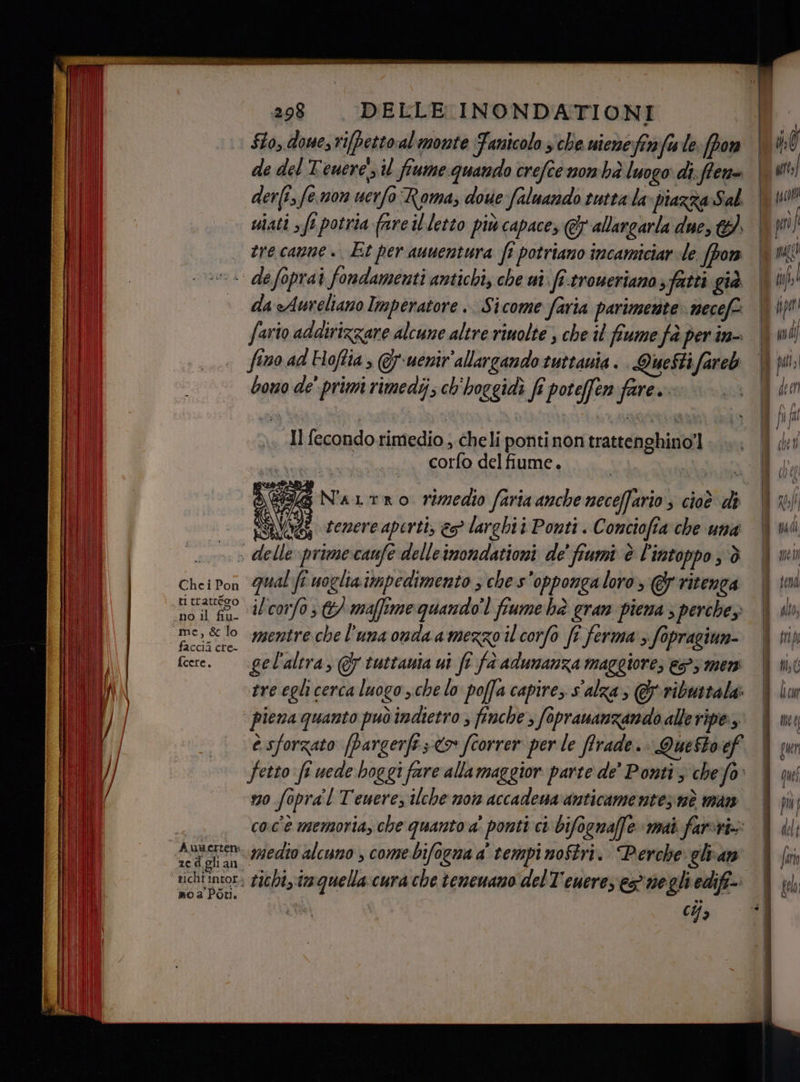 Slo, donesri[pettoal monte Fanicolo che niene fi fu le: (por de del Tenere il fiume quando crefce mon hà luogo: di;flene der(t fe mon uerfo Roma; doue faluando tutta la» piazza:Sal mati sf1 potria fare il.letto più capace; @&amp; allargarla due, 4. ere canne +. Et per auuentura ft potriano incamiciar de. (pon da Aureliano Imperatore .. Sicome faria parimerite necef: faro adairizzare alcune altre rinolte s che il fiume fà per in- fino ad Hoftia @y-uenir'allargando tuttania . Questi fareb bono de' prim rimedi; ch'hoggidì fî poteffen fare. Il fecondo.rimedio , cheli pontinon trattenghino!] corfo del fiume. 3 (69 N'aLtro rimedio faria anche neceffario ; cioè di | RSNOG tenere aperti, &amp;s° larghi Ponti A omciofta che una: » delle primecanfe delleinondationi de' fiumi è l'intoppo è Che i Pon ti trattéoo È D no il fiu- “me, &amp; lo faccià cre- fcere. zed gli al mo a Por qual fi uoglia impedimento ; che s'oppongaloro> @G ritenga il'corfo,/ maffime quando’ fiume hè gran piena ; perche mentre che l'una onda amezzo il corfo fî ferma > fopragiun- gel'altra, &amp; tuttauia ui fî fa adunanza maggiore, €53 men tre egli cerca luogo sche lo poffa capire, s'alza; @ribustala: è sforzato (bargerfe;-<> fiorrer per le ffrade.. Quesbo ef fetto fi uede hoggi fare allamaggior parte de Ponti 3 chejfo: 10 fopra'l Teuerez ilche moi accadena anticamenteznà man coc'è memoria, che quanto a' ponti ci bifognaffe mai farvi» medto alcuno , come bifogna a' tempi noStri. Perche glvan tichi, tmquella cura che teneuano delT'eueres es negli edifi- (43